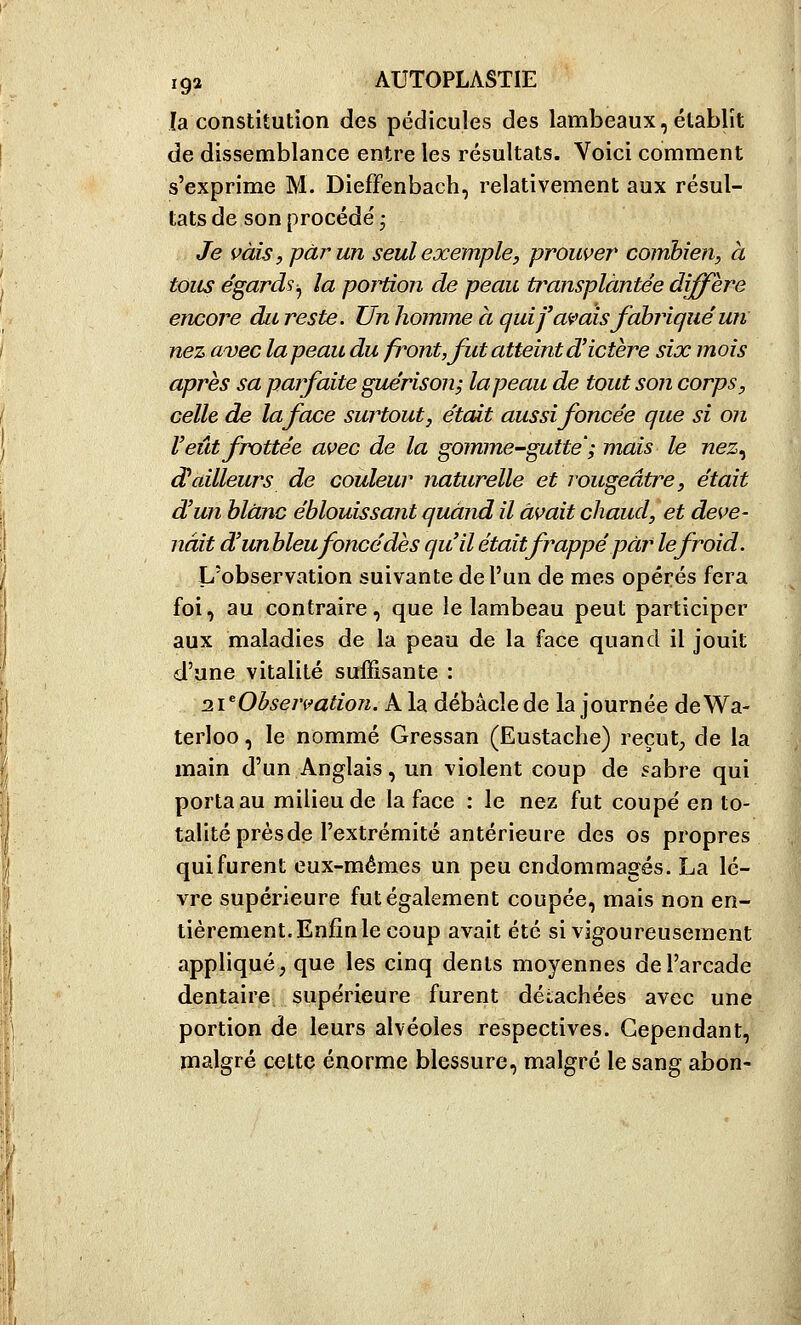 la constitution des pédicules des lambeaux, établît de dissemblance entre les résultats. Voici comment s'exprime M. Dieffenbach, relativement aux résul- tats de son procède' • Je vais, j)àrun seul exemple, prouver combien, à tous e'gards^ la portion de peau transplantée diffère encore dit reste. Un homme a qui fanais fabriqué un nez avec la peau du front, fut atteint d'ictère six mois après sa parfaite guérison; la peau de tout son corps, celle de la face surtout, était aussi foncée que si on l'eût frottée avec de la gomme-gutte ; mais le nez^ d'ailleurs de couleur naturelle et rougeâtre, était d'un blanc éblouissant quand il avait chaud, et deve- nait d'unbleufoncé dès qu'il était frappé par le froid. L'obserVvation suivante de l'un de mes opérés fera foi, au contraire, que le lambeau peut participer aux maladies de la peau de la face quand il jouit d'une vitalité suffisante : 2VObsejvation. A la débâcle de la journée de Wa- terloo , le nommé Gressan (Eustache) reçut;, de la main d'un Anglais, un violent coup de sabre qui porta au milieu de la face : le nez fut coupe' en to- talité prés de l'extrémité antérieure des os propres qui furent eux-mêmes un peu endommagés. La lè- vre supérieure fut également coupée, mais non en- tièrement. Enfin le coup avait été si vigoureusement appliqué; que les cinq dents moyennes de l'arcade dentaire supérieure furent détachées avec une portion de leurs alvéoles respectives. Cependant, malgré cette énorme blessure, malgré le sang abon-