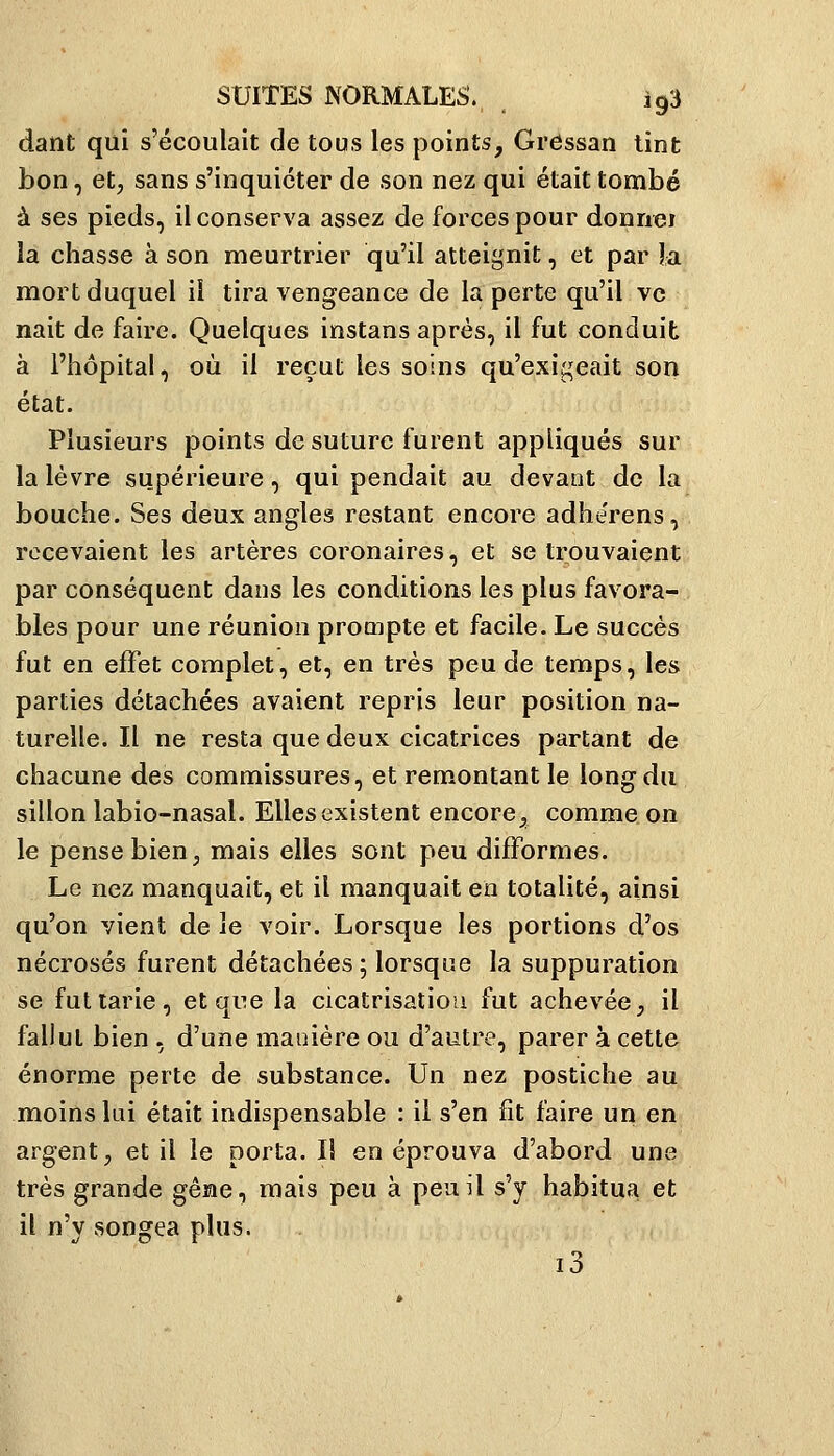 dant qui s'écoulait de tous les points, Gressan tint bon, et, sans s'inquiéter de son nez qui était tombé à ses pieds, il conserva assez de forces pour donnei la chasse à son meurtrier qu'il atteignit, et par la mort duquel il tira vengeance de la perte qu'il ve nait de faire. Quelques instans après, il fut conduit à l'hôpital, où il reçut les soins qu'exigeait son état. Plusieurs points de suture furent appliqués sur la lèvre supérieure, qui pendait au devant de la bouche. Ses deux angles restant encore adherens, recevaient les artères coronaires, et se trouvaient par conséquent dans les conditions les plus favora- bles pour une réunion prompte et facile. Le succès fut en effet complet, et, en très peu de temps, les parties détachées avaient repris leur position na- turelle. Il ne resta que deux cicatrices partant de chacune des commissures, et remontant le long du sillon labio-nasal. Elles existent encore;, comme on le pense bien, mais elles sont peu difformes. Le nez manquait, et il manquait en totalité, ainsi qu'on vient de le voir. Lorsque les portions d'os nécrosés furent détachées; lorsque la suppuration se fut tarie, etqne la cicatrisation fut achevée, il fallut bien , d'une manière ou d'autre, parer à cette énorme perte de substance. Un nez postiche au moins lai était indispensable : il s'en fit faire un en argent, et il le porta. li en éprouva d'abord une très grande gêne, mais peu à peu il s'y habitua et il n'y songea plus. i3