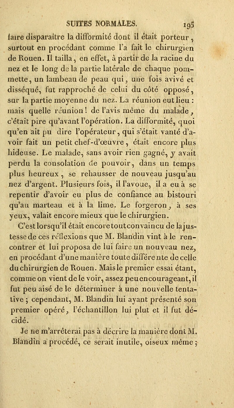 {aire disparaître la difformité dont ii était porteur, surtout en procédant comme l'a fait le chirurgien de Rouen. Il tailla, en effet, à partir de la racine du nez et le long de la partie latérale de chaque pom- mette, un lambeau de peau qui, une fois avivé et disséqué, fut rapproché de cekii du côté opposé, sur la partie moyenne du nez. La réunion eut lieu : mais quelle reunion ! de l'avis même du malade , c'était pire qu'avant l'opération. La difformité, quoi qu'en ait pu dire l'opérateur, qui s'était vanté d'a- voir fait un petit chef-d'œuvre, était encore plus hideuse. Le malade, sans avoir rien gagné, j avait perdu la consolation de pouvoir, dans un temps plus heureux , se rehausser de nouveau jusqu'au nez d'argent. Plusieurs fois, il l'avoue, il a eu à se repentir d'avoir eu plus de confiance au bistouri qu'au marteau et à la lime. Le forgeron^ à ses yeux, valait encore mieux que le chirurgien. C'est lorsqu'il était encore toutconvaincu de la jus- tesse de ces réflexions que M. Blandin vint à le ren- contrer et lui proposa de lui faire un nouveau nez^ en procédant d'une manière toute diffère nte de celle duchirurgien de Rouen. Mais le premier essai étant, comme on vient de le voir, assez peuencourageant, il fut peu aisé de le déterminer à une nouvelle tenta- tive ; cependant, M. Blandin lui ayant présenté son premier opéré, l'échantillon lui plut et il fut dé- cidé. Je ne m'arrêterai pas à décrire la manière dont M. Blandin a procédé, ce serait inutile, oiseux même ;