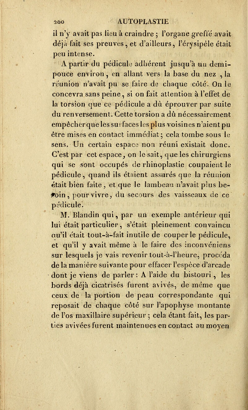 il n'y avait pas.lieu à craindre ; l'organe greffé avait déjà fait ses preuves, et d'ailleurs, l'crysipèle était peu intense. A partir du pédicule adhérent jusqu'à ua demi- pouce environ, en allant vers la base du nez , la re'union n'avait pu se faire de chaque côté. On le concevra sans peine, si on fait attention à l'effet de la torsion que ce pédicule a dû éprouver par suite du renversement. Cette torsion a dû nécessairement empêcherque les surfaces les plus voisines n'aient pu être mises en contact immédiat; cela tombe sous le sens. Un certain espace non réuni existait donc. C'est par cet espace, on le sait, que les chirurgiens qui se sont occupés de rhinoplastie coupaient le pédicule, quand ils étaient assurés que la réunion était bien faite, et que le lambeau n'avait plus be- fToin, pour vivre, du secours des vaisseaux de ce pédicule. M. Blandin qui, par un exemple antérieur qui lui était particulier, s'était pleinement convaincu qu'il était tout-à-fait inutile de couper le pédicule, et qu'il y avait même à le faire des inconvéniens sur lesquels je vais revenir tout-à-l'heure, procéda de la manière suivante pour effacer l'espèce d'arcade dont je viens de parler : A l'aide du bistouri, les bords déjà cicatrisés furent avivés, de même que ceux de la portion de peau correspondante qui reposait de chaque côté sur l'apophyse montante de l'os maxillaire supérieur ; cela étant fait, les par- ties avivées furent maintenues en contact au moyen