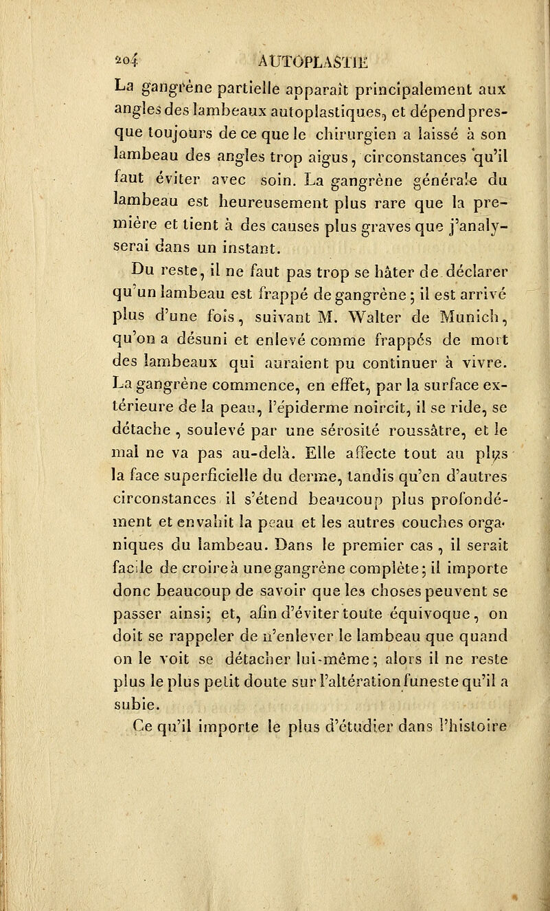 î'oi. AUTôPLASïlK La gangrène partielle apparaît principalement aux angles des lambeaux autoplastiques, et dépend pres- que toujours de ce que le chirurgien a laissé à son lambeau des angles trop aigus, circonstances qu'il faut éviter avec soin. La gangrène générale du lambeau est heureusement plus rare que la pre- mière et tient à des causes plus graves que j'analy- serai dans un instant. Du reste, il ne faut pas trop se hâter de déclarer qu un lambeau est frappé de gangrène ; il est arrivé plus d'une fols, suivant M. Walter de Munich, qu'on a désuni et enlevé comme frappés de mort des lambeaux qui auraient pu continuer à vivre. La gangrène commence, en effet, par la surface ex- térieure de la peau, l'épiderme noircit, il se ride, se détache , soulevé par une sérosité roussâtre, et le mal ne va pas au-delà. Elle affecte tout au pli;.s la face superficielle du derme, tandis qu'en d'autres circonstances il s'étend beaucoup plus profondé- ment et envahit la peau et les autres couches orga« niques du lambeau. Dans le premier cas , il serait facile de croire à une gangrène complète; il importe donc beaucoup de savoir que les choses peuvent se passer ainsi; et, afin d'éviter toute équivoque, on doit se rappeler de n'enlever le lambeau que quand on le voit se détacher lui-même ; alors il ne reste plus le plus petit doute sur l'altération funeste qu'il a subie. Ce qu'il importe le plus d'étudier dans l'histoire