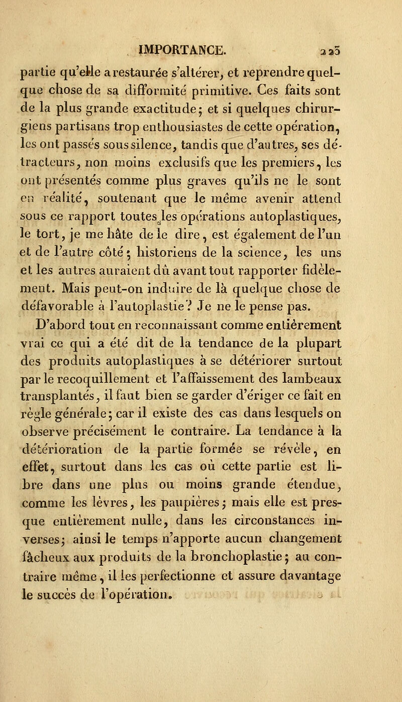 partie qu'etle a restaurée s'altérer^ et reprendre quel- que chose de sa difformité primitive. Ces faits sont de la plus grande exactitude j et si quelques chirur- giens partisans trop enthousiastes de cette opération, les ont passés sous silence, tandis que d'autres, ses dé- tracteurs, non moins exclusifs que les premiers, les ont présentés comme plus graves qu'ils ne le sont ev, réalité, soutenant que le même avenir attend sous ce rapport toutesJes opérations autoplastiques, le tort, je me hâte de le dire, est également de l'un et de l'autre côté» historiens de la science, les uns et les autres auraient dû avant tout rapporter fidèle- ment. Mais peut-on induire de là quelque chose de défavorable à l'autoplastie? Je ne le pense pas. D'abord tout en reconnaissant comme entièrement vrai ce qui a été dit de la tendance de la plupart des produits autoplastiques à se détériorer surtout par le recoquillement et l'affaissement des lambeaux transplantés, il faut bien se garder d'ériger ce fait en règle générale ; car il existe des cas dans lesquels on observe précisément le contraire. La tendance à la détérioration de la partie formée se révèle, en effet, surtout dans les cas où cette partie est li- bre dans une plus ou moins grande étendue, comuie les lèvres, les paupières ; mais elle est pres- que entièrement nulle, dans les circonstances in- verses j ainsi le temps n'apporte aucun changement fâcheux aux produits de la bronchoplastie ; au con- traire même, il les perfectionne et assure davantage le succès de l'opération, - ;