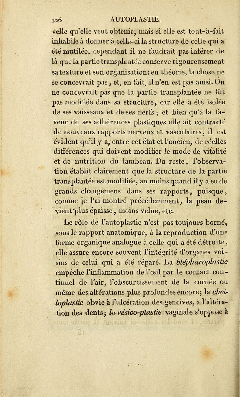 velle qu'elle veut obtenirj mais si elle est tout-à-fait inhabile à donner à celle-ci la structure de celle qui a été mutilée, cependant il ne faudrait pas inférer de là que la partie transplantée conserve rigoureusement sa texture et son organisation: en théorie, la chose ne se concevrait pas, et, en fait, il n''en est pas ainsi. On ne concevrait pas que la partie transplantée ne fût pas modifiée dans sa structure, car elle a été isolée de ses vaisseaux et de ses nerfs ; et bien qu'à la fa- veur de ses adhérences plastiques elle ait contracté de nouveaux rapports nerveux et vasculaires, il est évident qu'il y a, entre cet état et l'ancien, de réelles dijBférences qui doivent modifier le mode de vitalité et de nutrition du lambeau. Du reste, l'observa- tion établit clairement que la structure de la partie transplantée est modifiée, au moins quand il y a eu de grands changemens dans ses rapports, puisque, comme je l'ai montré précédemment, la peau de- vient plus épaisse, moins velue, etc. Le rôle de l'autoplastie n'est pas toujours borné, sous le rapport anatomique, à la reproduction d'une forme organique analogue à celle qui a été détruite, elle assure encore souvent l'intégrité d'organes voi- sins de celui qui a été réparé. La hlépharoplastie empêche l'inflammation de l'œil par le contact con- tinuel de Tair, l'obscurcissement de la cornée ou même des altérations plus profondes encore j la chei- loplastie obvie à l'ulcération des gencives, à Faltéra- tion des dents j la vésico-plastie vaginale s'oppose à