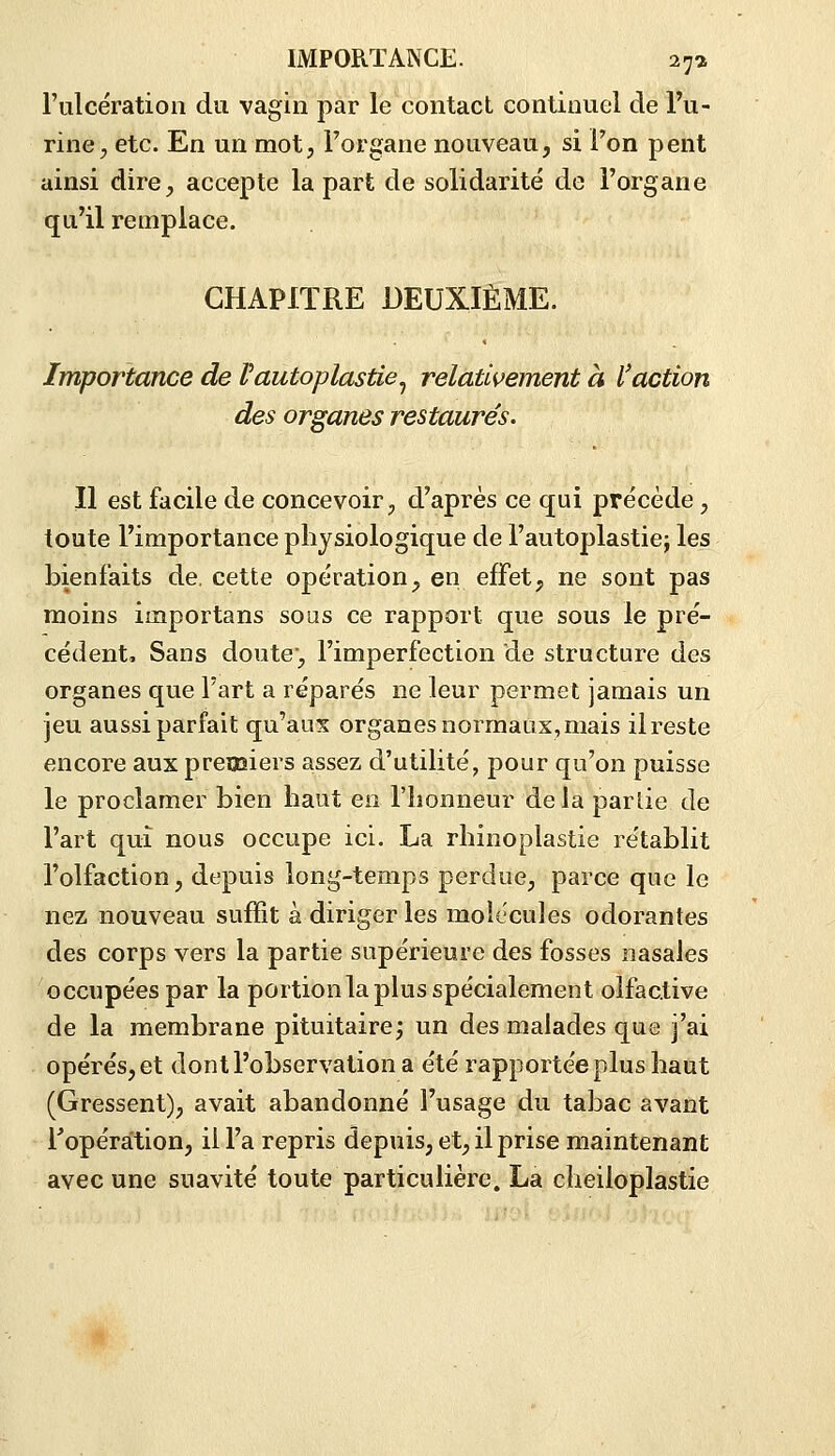 l'ulcération du vagin par le contact continuel de Tu- rinC;, etc. En un mot, l'organe nouveau, si l'on peut ainsi dire, accepte la part de solidarité de l'organe qu'il remplace. CHAPITRE DEUXIÈME. Importance de Vautoplasûe^ relativement à l'action des organes restaurés. Il est facile de concevoir, d'après ce qui précède, toute l'importance physiologique de l'autoplastiej les bienfaits de. cette opération, en effet, ne sont pas moins importans sous ce rapport que sous le pré- cédent. Sans doute, l'imperfection de structure des organes que l'art a réparés ne leur permet jamais un jeu aussi parfait qu'aux organes normaux,mais ilreste encore aux preusiers assez d'utilité, pour qu'on puisse le proclamer bien haut en l'honneur delà partie de l'art qui nous occupe ici. La rhinoplastie rétablit l'olfaction, depuis long-temps perdue, parce que le nez nouveau suffit à diriger les molécules odorantes des corps vers la partie supérieure des fosses nasales occupées par la portion la plus spécialement olfactive de la membrane pituitaire; un des malades que j'ai opérés, et dont l'observation a été rapportée plus haut (Gressent), avait abandonné l'usage du tabac avant l'opération, il l'a repris depuis, et, il prise maintenant avec une suavité toute particulière. La cheiloplastie