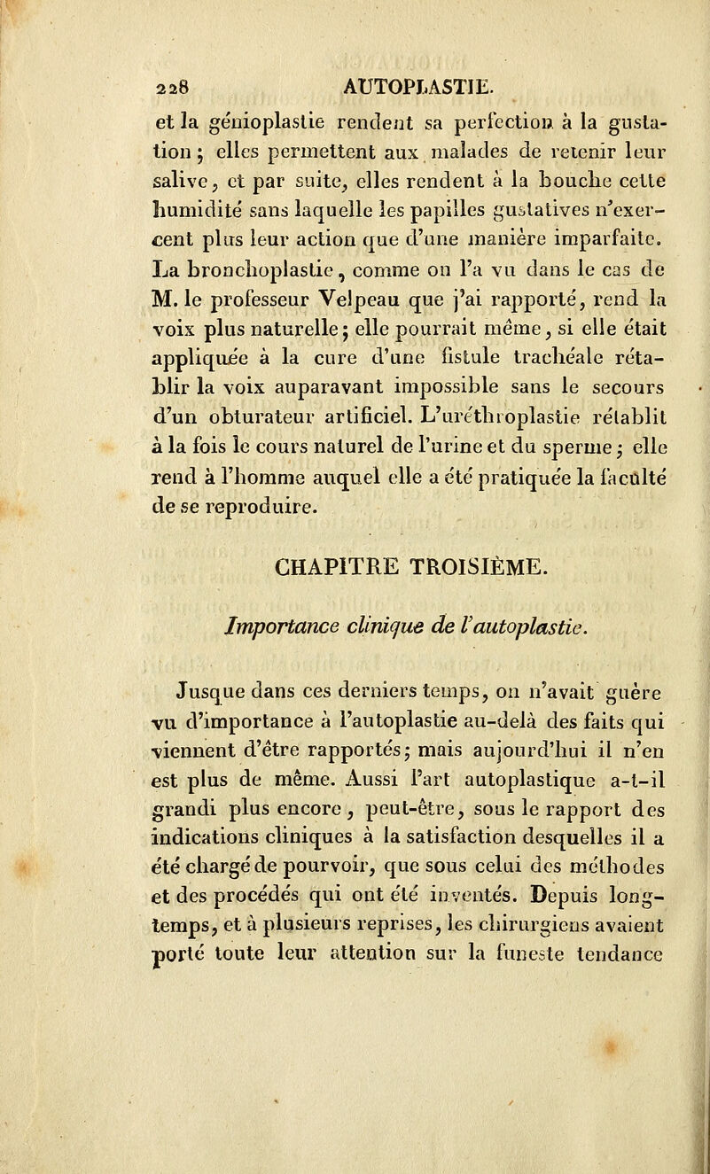 et la géiiioplaslie rendent sa perfection à la gusla- tion ; elles permettent aux malades de reienir leur salive, et par suite, elles rendent à la bouclie cette humidité sans laquelle les papilles guslatives n'exer- cent plus leur action que d'une manière imparfaite. La bronclioplastie, comme on l'a vu dans le cas de M. le professeur Velpeau que j'ai rapporté, rend la voix plus naturelle; elle pourrait même, si elle était appliquée à la cure d'une fistule trachéale réta- blir la voix auparavant impossible sans le secours d'un obturateur artificiel. L'uréthroplastie rétablit à la fois le cours naturel de l'urine et du sperme j elle rend à l'homme auquel elle a été pratiquée la faculté de se reproduire. CHAPITRE TROISIÈME. Importance clinique de l'autoplastie. Jusque dans ces derniers temps, on n'avait guère vu. d'importance à l'autoplastie au-delà des faits qui viennent d'être rapportés,* mais aujourd'hui il n'en est plus de même. Aussi Fart autoplastique a-t-il grandi plus encore , peut-être, sous le rapport des indications cliniques à la satisfaction desquelles il a été chargé de pourvoir, que sous celui des méthodes et des procédés qui ont été inventés. Depuis long- temps, et à plusieurs reprises, les chirurgiens avaient porté toute leur attention sur la funeste tendance