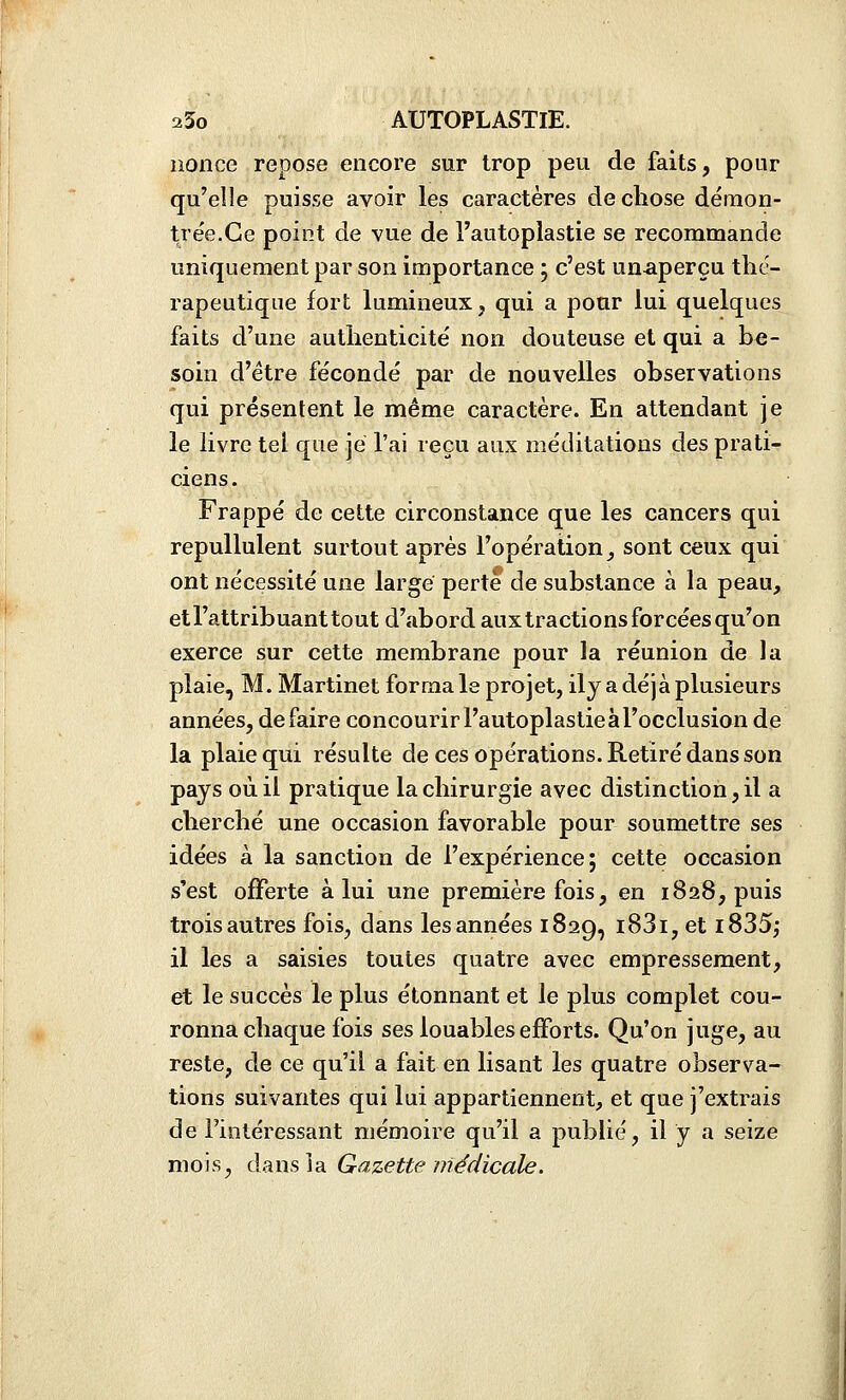 nonce repose encore sur trop peu de faits, pour qu'elle puisse avoir les caractères de chose démon- trée.Ce point de vue de l'autoplastie se recommande uniquement par son importance ; c'est unaperçu thé- rapeutique fort lumineux, qui a pour lui quelques faits d'une authenticité non douteuse et qui a be- soin d'être fécondé par de nouvelles observations qui présentent le même caractère. En attendant je le livre tel que je l'ai reçu aux méditations des prati- ciens . Frappé de cette circonstance que les cancers qui repullulent surtout après l'opération, sont ceux qui ont nécessité une large perte de substance à la peau, et l'attribuant tout d'abord aux tractions forcées qu'on exerce sur cette membrane pour la réunion de la plaie, M. Martinet forma le projet, ily a déjà plusieurs années, défaire concourir l'autoplastie à l'occlusion de la plaie qui résulte de ces opérations. Retiré dans son pays où il pratique la chirurgie avec distinction, il a cherché une occasion favorable pour soumettre ses idées à la sanction de l'expérience; cette occasion s'est offerte à lui une première fois, en 1828, puis trois autres fois, dans les années 1829, i83i, et i835; il les a saisies toutes quatre avec empressement, et le succès le plus étonnant et le plus complet cou- ronna chaque fois ses louables efforts. Qu'on juge, au reste, de ce qu'il a fait en lisant les quatre observa- tions suivantes qui lui appartiennent, et que j'extrais de l'intéressant mémoire qu'il a publié, il y a seize mois, dansia Gazette médicale.