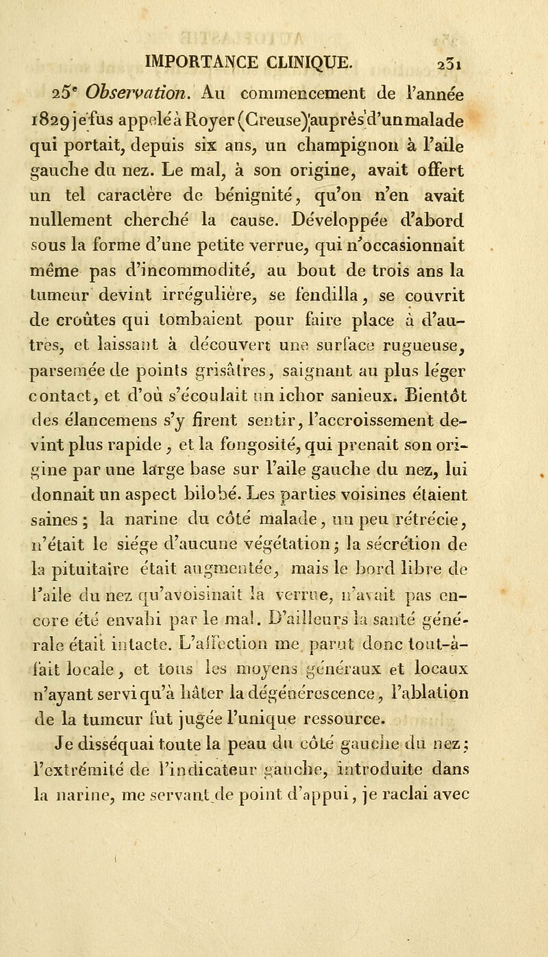 25'Obsejvation. Au commencement de l'année i829Jefus appelé'àRoyer(Greuse)|auprès'd'unmalade qui portait, depuis six ans, un champignon à l'aile gauche du nez. Le mal, à son origine, avait ofifert un tel caractère de bénignité, qu'on n'en avait nullement cherché la cause. Développée d'abord sous la forme d'une petite verrue, qui n'occasionnait même pas d'incommodité, au bout de trois ans la tumeur devint irrégulière, se fendilla, se couvrit de croûtes qui tombaient pour faire place à d'au- tres, et laissant à découvert une surface rugueuse, parsemée de points grisâtres, saignant au plus léger contact, et d'où s'écoulait un ichor sanieux. Bientôt des élancemens s'y firent sentir, l'accroissement de- vint plus rapide , et la fongosité, qui prenait son ori- gine par une large base sur l'aile gauche du nez, lui donnait un aspect biiobé. Les parties voisines étaient saines; la narine du côté malade, un peu rétrécle, n'était le siège d'aucune végétation 3 la sécrétion de la pituitaire était augmentée, mais le bord libre de Taile du nez qu'avoisinait la verrue, iravait pas en- core été envahi par le mal. D'ailleurs la santé géné- rale était intacte. L'aifection me parut donc toat-à- fait locale, et tous les moyens généraux et locaux n'ayant servi qu'à hâter la dégénérescence, l'ablation de la tumeur fut jugée l'unique ressource. Je disséquai toute la peau du côté gauche du nez j l'extrémité de l'indicateur gauche, introduite dans la narine, me servantde point d'appui, je raclai avec