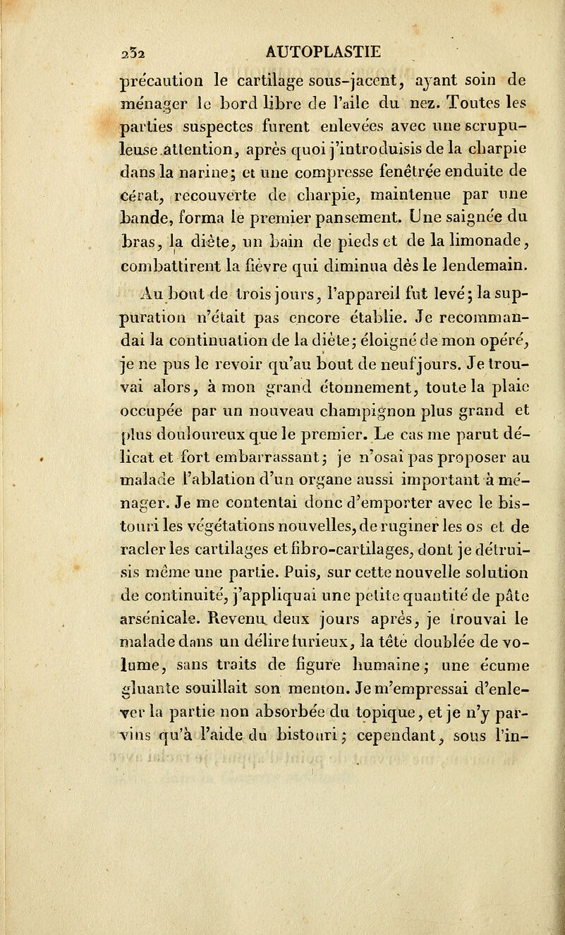 précaution le cartilage sous-jacent, ayant soin de ménager le bord libre de l'aile du nez. Toutes les parties suspectes furent enlevées avec une scrupu- leuse atlentionj après quoi j'introduisis de la cLarpie dans la narine; et une compresse fenêtrée enduite de cérat, recouverte de charpie^ maintenue par une bande, forma le premier pansement. Une saignée du bras, la diète, un bain de pieds et de la limonade, combattirent la fièvre qui diminua dès le lendemain. Au bout de trois jours, l'appareil fut levé; la sup- puration n'était pas encore établie. Je recomman- dai la continuation de la diète; éloigné de mon opéré, je ne pus le revoir qu'au bout de neuf jours. Je trou- vai alors, à mon grand étonnement, toute la plaie occupée par un nouveau champignon plus grand et plus douloureux que le premier. Le cas me parut dé- licat et fort embarrassant; je n'osai pas proposer au malade l'ablation d'un organe aussi important à mé- nager. Je me contentai donc d'emporter avec le bis- touri les végétations nouvelles, de ruginer les os et de racler les cartilages etfîbro-cartilages, dont je détrui- sis même une partie. Puis, sur cette nouvelle solution de continuité, j'appliquai une petite quantité de pâte arsenicale. Revenu deux jours après, je trouvai le malade dans un délire turieux, la tête doublée de vo- lume, sans traits de figure humaine; une écume gluante souillait son menton. Je m'empressai d'enle- ver la partie non absorbée du topique, et je n'y par- TÎns qu'à l'aide du bistoiiri; cependant, sous l'in-