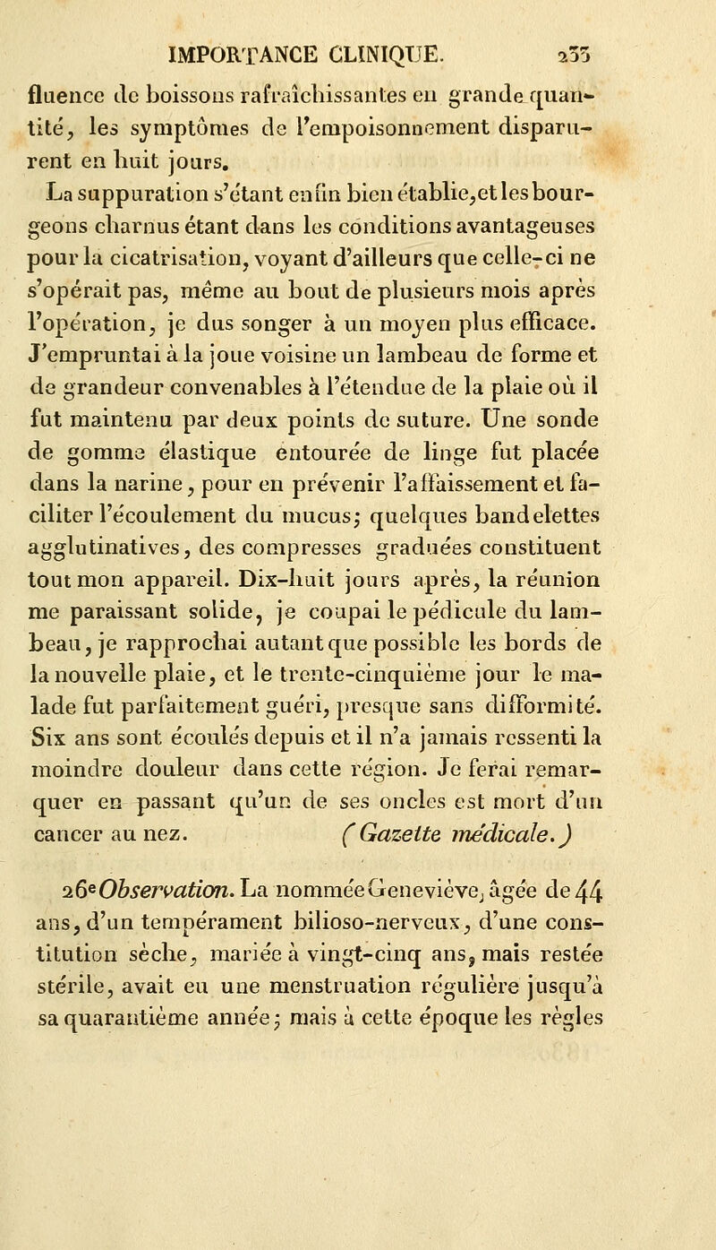 fluence de boissons rafraîchissantes en grande quan- tité, les symptômes de rempoisonnement disparu- rent en huit jours. La suppuration s'e'tant enfin bien établie,et les bour- geons charnus étant dans les conditions avantageuses pour lu cicatrisation, voyant d'ailleurs que celle-ci ne s'opérait pas, même au bout de plusieurs mois après l'opération, je dus songer à un moyen plus efficace. J'empruntai à la joue voisine un lambeau de forme et de grandeur convenables à l'étendue de la plaie où il fut maintenu par deux points de suture. Une sonde de gomma élastique entourée de linge fut placée dans la narine, pour en prévenir l'alFaissement et fa- ciliter l'écoulement du mucus; quelques bandelettes agglutinatives, des compresses graduées constituent tout mon appareil. Dix-huit jours après, la réunion me paraissant solide, je coupai le pédicule du lam- beau, je rapprochai autant que possible les bords de la nouvelle plaie, et le trente-cinquième jour le ma- lade fut parfaitement guéri, presque sans difformité. Six ans sont écoulés depuis et il n'a jamais ressenti la moindre douleur dans cette région. Je ferai remar- quer en passant qu'un de ses oncles est mort d'un cancer au nez. (Gazette médicale.) ^6^ Observation. La nommée G eue vièvcj âgée de 44 ans, d'un tempérament bilioso-nerveus, d'une cons- titution sèche, mariée à vingt-cinq ansj mais restée stérile, avait eu une menstruation régulière jusqu'à sa quarantième année; mais ù cette époque les règles