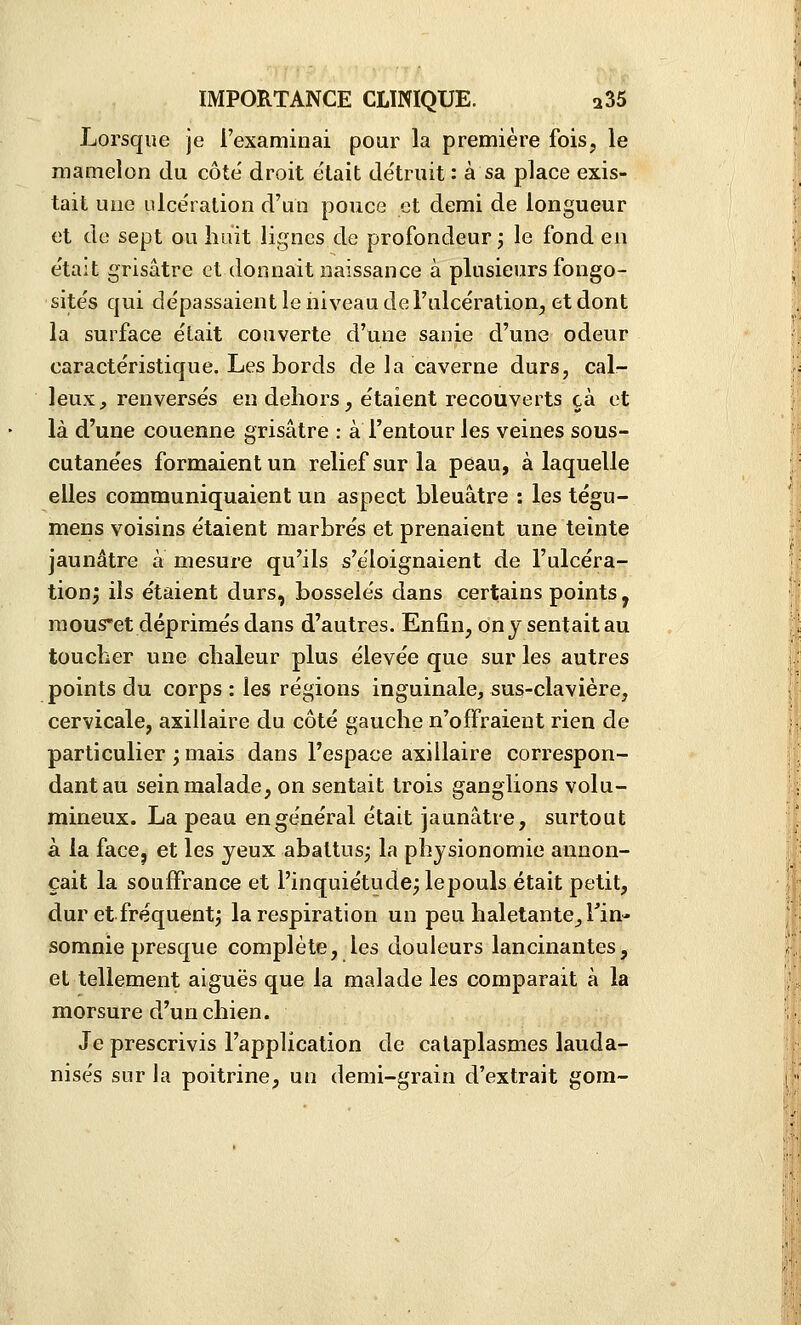 Lorsque je l'examinai pour la première fois, le mamelon du côte' droit e'iait détruit : à sa place exis- tait une ulcération d'un pouce et demi de longueur et de sept ou huit lignes de profondeur j le fond eji était grisâtre et donnait naissance à plusieurs fongo- sités qui dépassaient le niveau de l'ulcération, et dont la surface était couverte d'une sanie d'une odeur caractéristique. Les bords de la caverne durs, cal- leux, renversés en dehors, étaient recouverts cà et là d'une couenne grisâtre : à i'entour les veines sous- cutanées formaient un relief sur la peau, à laquelle elles communiquaient un aspect bleuâtre : les tégu- mens voisins étaient marbrés et prenaient une teinte jaunâtre a mesure qu'ils s'éloignaient de l'ulcéra- tion^ ils étaient durs, bosselés dans certains points, mouset déprimés dans d'autres. Enfin, on jsentaitau toucher une chaleur plus élevée que sur les autres points du corps : les régions inguinale, sus-clavière, cervicale, axiilaire du côté gauche n'offraient rien de particulier ; mais dans l'espace axiilaire correspon- dant au sein malade, on sentait trois ganglions volu- mineux. La peau en général était jaunâtre, surtout à la face, et les yeux abattus; la physionomie annon- çait la souffrance et l'inquiétude; lepouls était petit, dur et fréquent; la respiration un peu haletante. Fin- somnie presque complète, les douleurs lancinantes, et tellement aiguës que la malade les comparait à la morsure d'un chien. Je prescrivis l'application de cataplasmes lauda- nisés sur la poitrine, un demi-grain d'extrait gom-