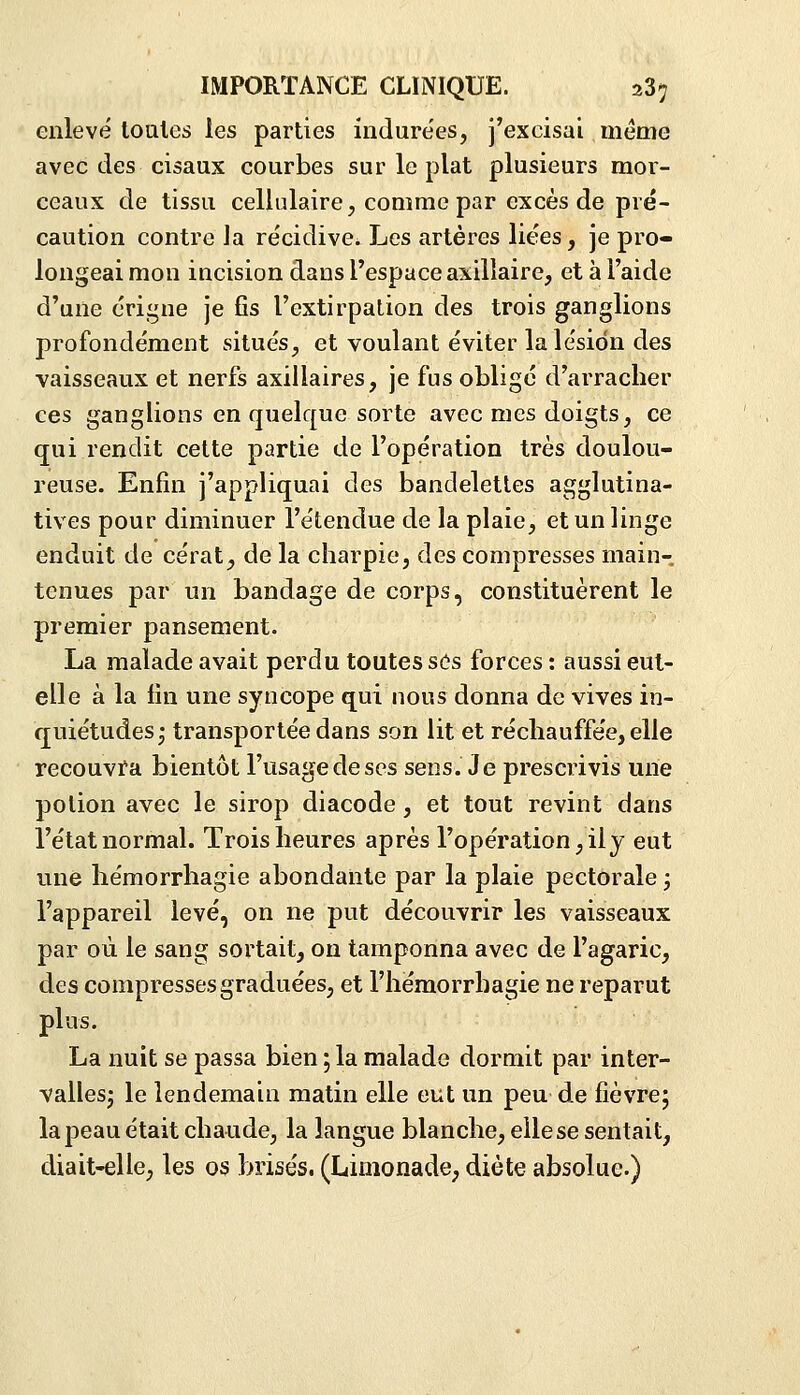 enlevé toQles les parties indure'es, j'excisai même avec des cisaux courbes sur le plat plusieurs mor- ceaux de tissu cellulaire, comme par excès de pré- caution contre Ja re'cidive. Les artères liées, je pro- longeai mon iucision dans l'espace axilîaire, et à l'aide d'une érigne je fis l'extirpation des trois ganglions profondément situés, et voulant éviter la lésion des vaisseaux et nerfs axillaires, je fus obligé d'arracher ces ganglions en quelque sorte avec mes doigts, ce qui rendit cette partie de l'opération très doulou- reuse. Enfin j'appliquai des bandelettes agglutina- tives pour diminuer l'étendue de la plaie, et un linge enduit de cérat, de la charpie, des compresses main- tenues par un bandage de corps, constituèrent le premier pansement. La malade avait perdu toutes sôs forces : aussi eut- elle à la lin une syncope qui nous donna de vives in- quiétudes- transportée dans son lit et récliauffe'e,elle recouvï-a bientôt l'usage de ses sens. Je prescrivis une potion avec le sirop diacode, et tout revint dans l'état normal. Trois heures après l'opération, il y eut une hémorrhagie abondante par la plaie pectorale ; l'appareil levé, on ne put découvrir les vaisseaux par où le sang sortait, on tamponna avec de l'agaric, des compresses graduées, et l'hémorrhagie ne reparut plus. La nuit se passa bien ; la malade dormit par inter- vallesj le lendemain matin elle eut un peu de fièvre; la peau était chaude, la langue blanche, elle se sentait, diait-elle, les os brisés. (Limonade, diète absolue.)