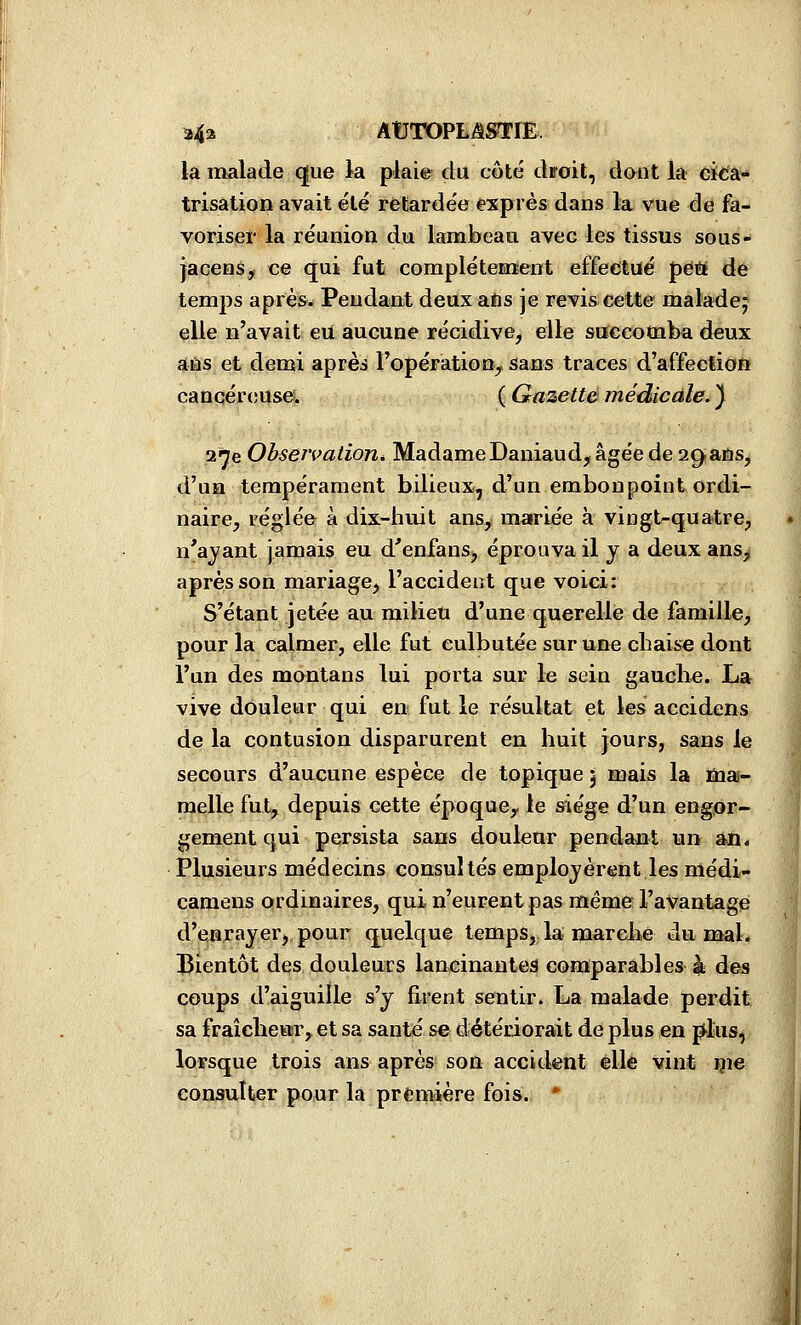 a4a ABTOPLiSSTrB. la malade ^ue la plaie du côté droit, dont la eïtà* trisation avait été rétardée exprès dans la vue de fa- voriseï' la réunion du lambeau avec les tissus sous- jacens, ce qui fut complètement effecitué pëiï dé temps après. Pendant deux ans je revis cette maladej elle n'avait eU aucune récidive, elle succomba deux aifis et demi après l'opération^ saos traces d'affection cancércîUseï ( Gazette médicale, ) ai^e ObseivatioTié MadameDaniaud, âgée de sgans, d'un tempérament bilieux, d'un embonpoint ordi- naire, réglée à dix-huit ans, mariée à vingt-quatre, n'ayant jamais eu d'enfans, éprouva il y a deux ans, après son mariage, l'accident que voici: S'étant jetée au milieu d'une querellé de famille, pour la calmer, elle fut culbutée sur une cbaise dont l'un des montans lui porta sur le sein gauche. La vive douleur qui en fut le résultat et les accidens de la contusion disparurent en huit jours, sans le secours d'aucune espèce de topique j mais la mai- melle fut, depuis cette époque^ le siège d'un engor- gement qui persista sans douleur pendant un an. Plusieurs médecins consultés employèrent les médi- camens ordinaires, qui n'eurent pas même l'avantage d'enrayer,, pour quelque temps, la marche du mal. Bientôt des douleucs laneinanteâ comparables à des coups d'aiguille s'y firent sentir. La malade perdit sa fraîchear, et sa santé se détériorait de plus en p^lus, lorsque trois ans après son accident elle vint çie consulter pour la première fois. *
