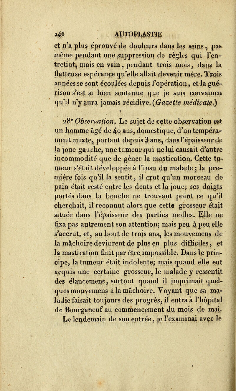 ?46 APTOPI,A3TïE et n'a plus éprouvé çle dpuleurs daps le§ seins , pa& même pendant upe s^jppression de règles qui H'^n- tretiut, mais en vain, pendant trois mois, daqs la flatteuse espérance qu'elle allait devenir mère. Tvois années se sont écoulées depuis l'opération, et la gué- rison s'est si bien soutenue qpe je suis cpnvaipcii (^u'il n'y aura jamais récidiye. ((^asejîte médicale.) 28® Observation. Le sujet dp cette observation ^?t un homme âgé de 4q ans, domestique, d'un tempéra- ment mixte, portant depuis 3 ans, dans l'épaisseur de ja joue gauche, une tumeur qui ne lui causait d'autre incommodité que dé gêner la mastication. Cette tij-^ lïîeur s'était développée à l'insu du malade j la pre- mière fois qu'il la sentit, il crut qu'un morceau de pain était resté entre les dents et la jouej ses doigts portés dans la bouche ne; trouvant point ce qu'il cherchait, il reconnut alors que cette grosseur était située dans l'épaisseur des parties molles. Elle ne fixa pas autrement son attention; mais peu à peu ell€ s'accrut, et, au bout de trois ans, Içs mouvemens de la mâchoire devinrent de plus çn plus difficiles, et la mastication finit par être, impossible. Dans le prin- cipe, la tumeur était indolentej mais quand elle eut apquis une certaine grosseur, le malade y ressentit des élancemens, surtout quand il imprimait quel- ques mouvemens à la mâchoire. Voyant que sa ma- ladie faisait toujours des progrès, il entra à l'hôpital de Bourganeuf au commencement du mois de mai. Le lendemain de son entrée, je l'examinai avçc le