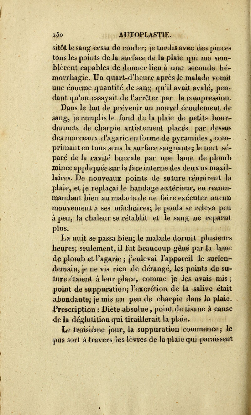 ■i5o AUTOPLASTIÇ- sitôt le sang cessa de couler; je tordis avec des pinces tous les points de la surface de la plaie qui me sem- blèrent capables de donner lieu à une seconde hé- morrliagie. Un quart^-d'heure après le malade vomit mqie énorme quantité de saq^ qu'il avait avalé, pen- dant qu'on essayait de l'arrêter par la pojaîpression. Pans le but de prévenir un nouvel écoulement de sang, je remplis le fond de la plaie de petits bour^ donnets de cbarpie artistemeijt placés par des&us de;s morceaux d'agaric en forme de pyramides , com- primant en tous sens la surface saignante; le tout sé- paré de la cavité buccale par une lame de plomb mince appliquée sur la face interne des deux os maxil- laires, De nouveaux points de suture réunirent la plaie, et je replaçai le bandage extérieur, en recom- mandapt bien au malade de ne faire exécuter aucun mouvement à ses mâchoires; le pouls se releva peu à peu, la chaleur se rétablit et le sang ue reparut plus. La nuit se passa bien; le malade dormit plusieurs heures; seulement, il fut beaucoup gêné par la lame da plomb et l'agaric ; j'enlevai l'appareil le surlen- demîiin, je ne vis rien de dérangé, les points de su- ture étaient à leur plaçe^, comme je les avais mis ; point de suppuration; l'excrétion de Igi salive était abondante; je mis un peu de charpie dans la plaie, s Prescription : Diète absolue, point de tisane k cause 4e la déglutition qui tiraillerait la plaie. Le troisième jour, la suppuration commence; le pus sort à travers les lèvres de la plaie qui paraissent