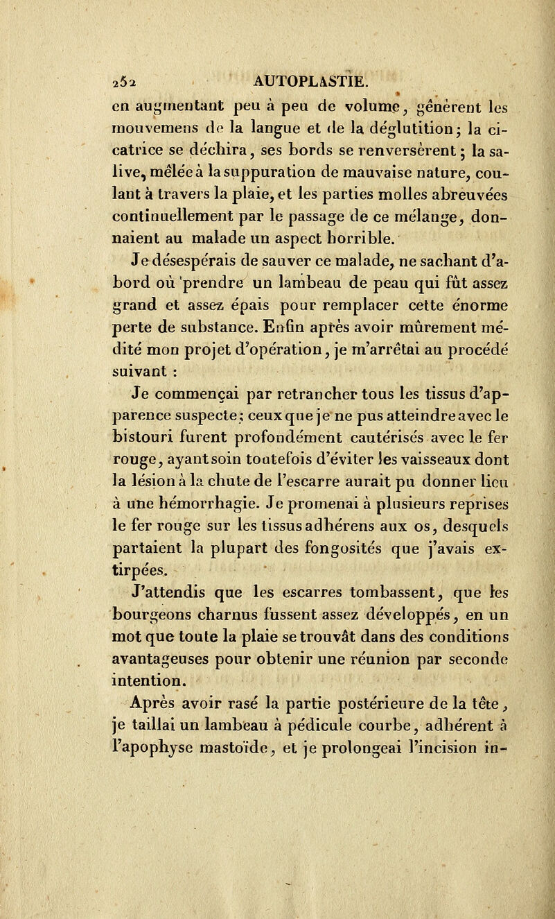 en augmentant peu à peu de volume, génèrent les raouvemens de la langue et de la déglutition; la ci- catrice se déchira, ses bords se renversèrent ; la sa- live, mêlée à la suppuration de mauvaise nature, cou- lant à travers la plaie, et les parties molles abfeuvées continuellement par le passage de ce mélange, don- naient au malade un aspect horrible. Je désespérais de sauver ce malade, ne sachant d'a- bord où 'prendre un lambeau de peau qui fut assez grand et assez épais pour remplacer cette énorme perte de substance. Enfin aptes avoir mûrement mé- dité mon projet d'opération, je m'arrêtai au procédé suivant : Je commençai par retrancher tous les tissus d'ap- parence suspecte; ceuxque je ne pus atteindre avec le bistouri furent profondément cautérisés avec le fer rouge, ayant soin toutefois d'éviter les vaisseaux dont la lésion à la chute de l'escarre aurait pu donner lieu à une hémorrhagie. Je promenai à plusieurs reprises le fer rouge sur les tissusadhérens aux os, desquels partaient la plupart des fongosités que j'avais ex- tirpées. J'attendis que les escarres tombassent, que les bourgeons charnus fussent assez développés, en un mot que toute la plaie se trouvât dans des conditions avantageuses pour obtenir une réunion par seconde intention. Après avoir rasé la partie postérieure de la tête, je taillai un lambeau à pédicule courbe, adhérent à l'apophyse mastoïde, et je prolongeai l'incision in-