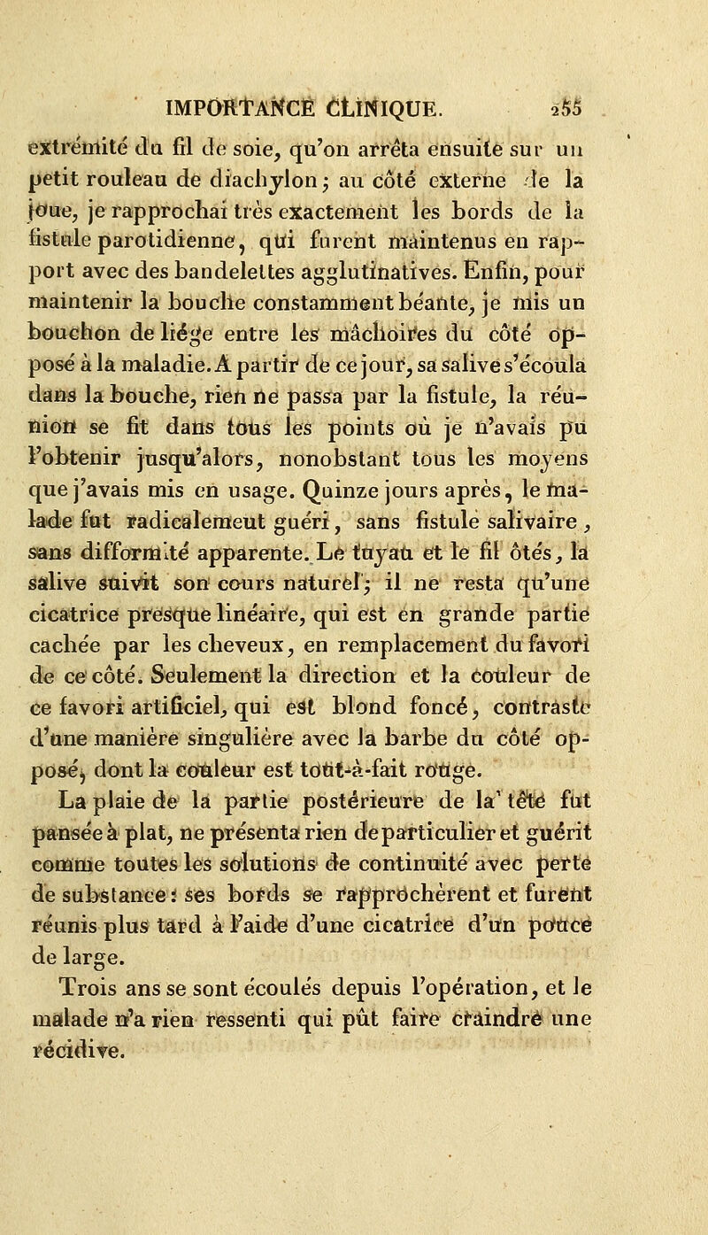 IMPOfttANCÉ ttiNlQUE. 2S5 eXlrënlité da fil de soie, qu'on al'rêta ensuite sur uu petit rouleau de diachjlon ; au côté externe de la }oue, je rapprochai très exactement les bords de la fistule parotidienne, qtti furent maintenus en rap- port avec des bandelettes agglutinativês. Enfin, pour maintenir la bouche constamment béante, je mis un bouchon de lié^e entre les rûâclloifes du côté op- posé à la maladie. A partir de ce jour, sa sfalive s'écoula dans la bouche, rien de passa par la fistule, la réii- niôtt se fit dans tous les points où je n'avais pii l'obtenir jusqu'alors, nonobstant tous les moyens que j'avais mis en usage. Quinze jours après, leftia- lade fttt ïadiealemeut guéri, sans fistule salivaire , sans difformité apparente. Le tuyau et le fil ôtés_, la salive suivit son cours naturel^ il ne resta qu'une cicatrice presfque linéaire, qui est en grande partie cachée par les cheveux, en remplacement du fâvoi4 de ce'côté. Seulement la direction et la eoùleur de ce favori artificiel, qui est blond foncé, contraste d'une manière singulière avec Ja barbe du côté op- poséj dont la €JO>â:leur est tdtit-à-fait roWgè. La plaie de la partie postérieure de la'têt>é ftït pansée à plat, ne présenta rien de particulier et guérit comme toutes les sdutiotls de continuité avec perte de substaneei Ses bo^ds se rapprëchèrent et furent réunis plus tard à Faidci d'une cicatrice d'un pcfucé de large. Trois ans se sont écoulés depuis l'opération, et le malade nfarien ressenti qui pût faite Craindre une récidiTc.