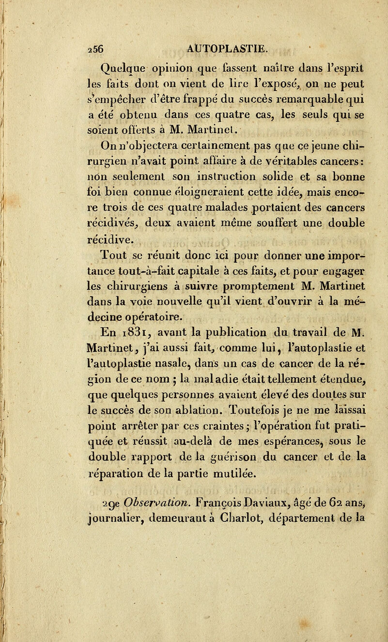 Quelaue opinion que fassent naître dans l'esprit les faits dont on vient de iirc l'exposé, on ne peut s'empêcher d'être frappé du succès remarquable qui a été obtenu dans ces quatre cas, les seuls qui. se soient offerts à M. Martinet. On n'objectera certainement pas que ce jeune chi- rurgien n'avait point affaire à de véritables cancers : non seulement son instruction solide et sa bonne foi bien connue éloigneraient cette idée, mais enco- re trois de ces quatre malades portaient des cancers récidives^ deux avaient même souffert une double récidive. Tout se réunit donc ici pour donner une impor- tance tout-à-fait capitale à ces faits, et pour engager les chirurgiens à suivre promptement M. Martinet dans la voie nouvelle qu'il vient d'ouvrir à la mé*. decine opératoire. En i83i, avant la publication du travail de M. Martinet, j'ai aussi fait, comme lui^ l'autoplaslie et l'autoplastie nasale, dans un cas de cancer de la ré- gion de ce nom ; la maladie était tellement étendue, que quelques personnes avaient élevé des doutes sur le succès de son ablation. Toutefois je ne me laissai point arrêter par ces craintes; l'opération fut prati- quée et réussit au-delà de mes espérances^ sous le double rapport de la guérison du cancer et de la réparation de la partie mutilée. 2ge Ohser\>ation. François Daviaux, âgé de 62 ans^ journalier, demeurant à Chariot, département de la