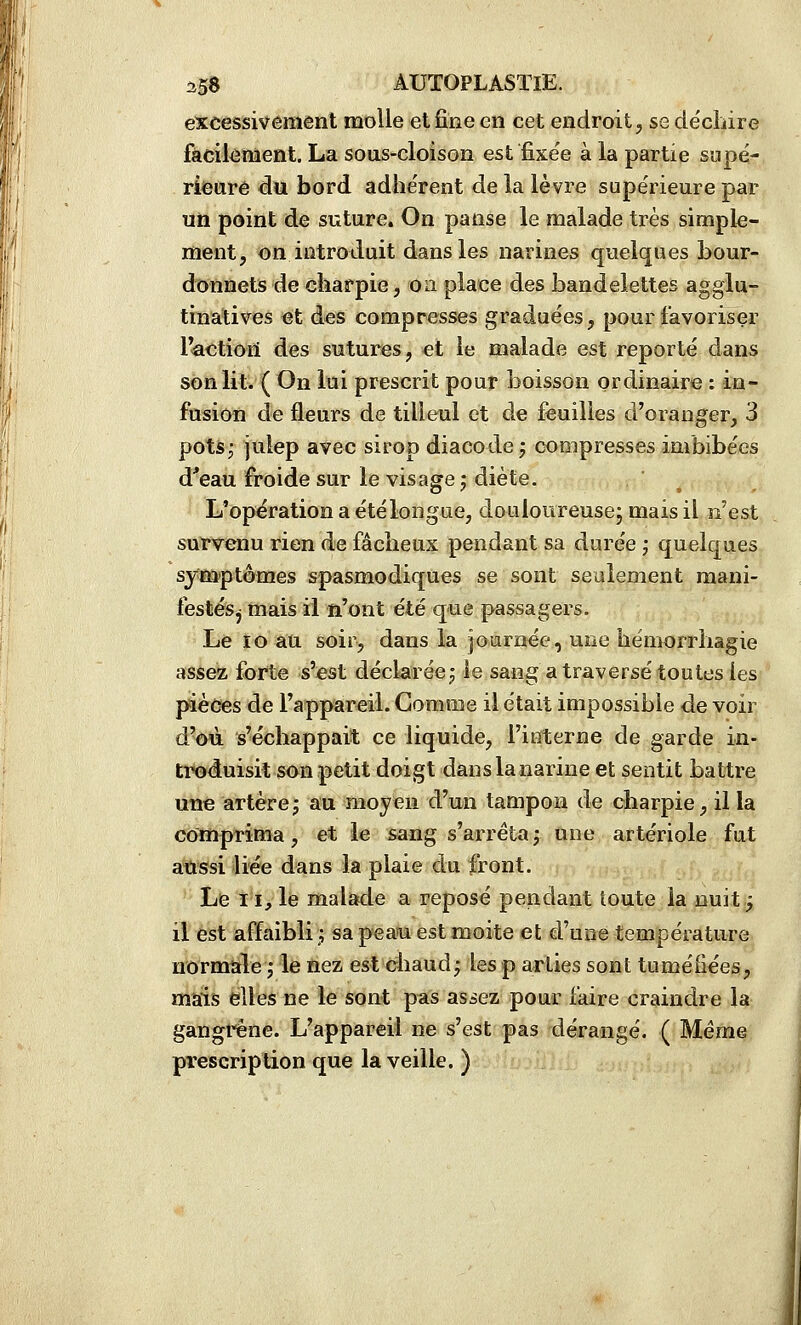 excessivement molle et fine en cet endroit j se déchire facilement. La sous-cloison est fixe'e à la partie supé- riecirê du bord adhe'rent de la lèvre supérieure par un point de suture. On panse le malade très simple- ment, on introduit dans les narines quelques bour- donnets de charpie, oa place des bandelettes agglu- tinatives ^t des compresses graduées, pour favoriser IVictioii des sutures, et le malade est reporté dans son lit. ( On lui prescrit pour boisson ordinaire : in- fusion de fleurs de tilleul et de feuilles d'oranger, 3 potSf iulep avec sirop diacode j compresses imbibées d'eau froide sur le visage j diète. L'opération a été longue, douloureuse; mais il n'est survenu rien de fâcheux pendant sa durée ; quelques symptômes spasmodiques se sont seulement mani- festés, mais il n'ont été que passagers. Le lo au soir, dans la journée, une hémorrhagie assez forte s'est déckrée^ le sang a traversé toutes les pièces de l'appareil. Gomme il était impossible de voir d'où s'échappait ce liquide, l'interne de garde in- tt«o<îuisil son petit doigt dans la narine et sentit battre une artèrej au moyen d'un tampon de charpie, il la comprima, et ie sang s'arrêtaj une artériole fut aussi liée dans la plaie du front. Le 11, le malade a reposé pendant toute la nuit; il est affaibli; sa peau est moite et d'une température normale ; le nez est chaud^ les p arties sont tuméfiées, mais elles ne le sont pas assez pour iaire craindre la gangi*êne. L'appareil ne s'est pas dérangé. ( Même prescription que la veille. )