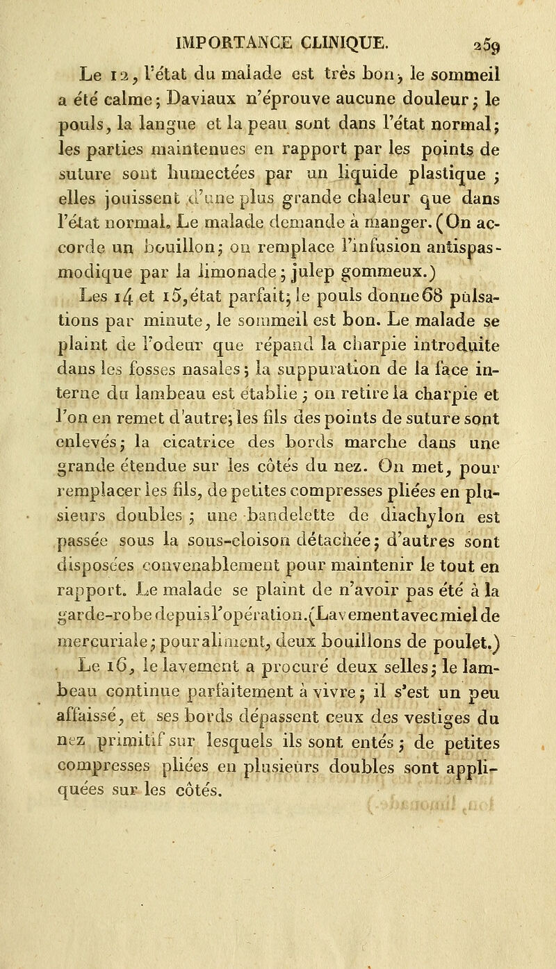 Le I3j l'état du malade est très bori) le sommeil a été calme ; Daviaux n'éprouve aucune douleur ; le pouls, la langue et la peau sont dans l'état normal; les parties maintenues en rapport par les points de suture sont humectées par un liquide plastique ; elles jouissent xrune plus grande chaleur que dans l'état normal. Le malade demande à manger.(On ac- corde un bouillonj on remplace l'infusion antispas- modique par la limonade ; julep gomraeux.) Les i4 et i5,état parfait; le pouls donne68 pulsa- tions par minute, le sommeil est bon. Le malade se plaint de l'odeur que répand la charpie introduite dans les fosses nasales; la suppuration de la face in- terne du lambeau est établie , on retire la charpie et l'on en remet d'autre, les fils des points de suture sont enlevés; la cicatrice des bords marche dans une grande étendue sur les côtés du nez. On met, pour remplacer les fils, de petites compresses pliées en plu- sieurs doubles ; une bandelette de diachvlon est passée sous la sous-cloison détachée; d'autres sont disposées convenablement pour maintenir le tout en rapport. Le malade se plaint de n'avoir pas été à la garde-robe depuisTopération-^Lavementavecmiel de mercuriale; pour allaient, deux bouillons de poulet.) Le i6, le lavement a procuré deux selles; le lam- beau continue parfaitement à vivre; il s*est un peu affaissé, et ses bords dépassent ceux des vestiges du nez primitif sur lesquels ils sont entés ; de petites compresses pliées en plusieurs doubles sont applir- quées sur les côtés.