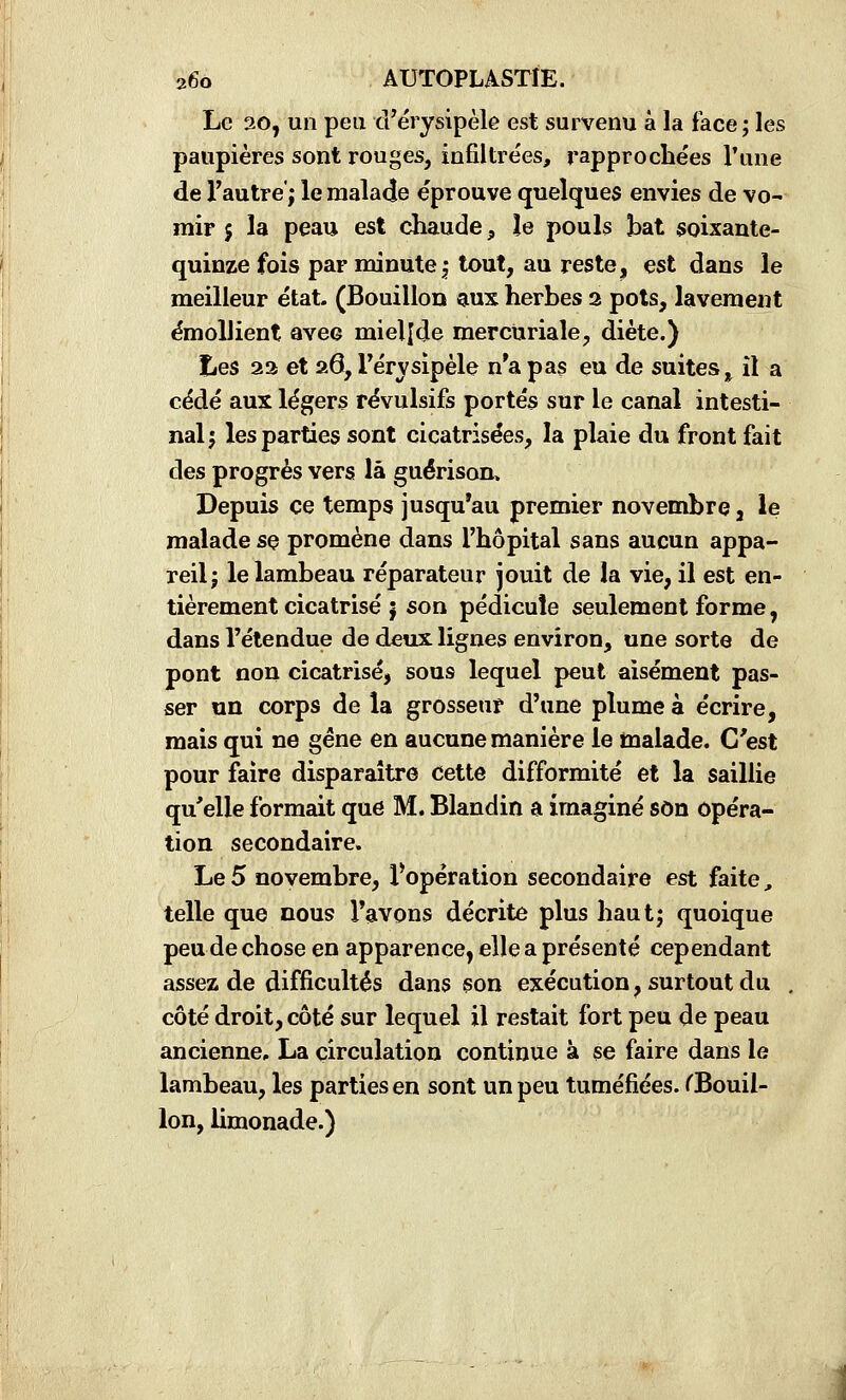Le 20, un peu d'érysipèle est survenu à la face; les paupières sont rouges, infiltrées, rapprochées l'une de l'autre; le malade éprouve quelques envies de vo- mir 5 la peau est chaude, le pouls bat soixante- quinze fois par minute; tout, au reste, est dans le meilleur état- (Bouillon aux herbes 2 pots, lavement émollient avec mielîde mercuriale, diète.) Les 22 et aâ, Férvsipèle n*a pas eu de suites ^ il a cédé aux légers révulsifs portés sur le canal intesti- nal; les parties sont cicatrisées, la plaie du front fait des progrès vers là guérison. Depuis ce temps jusqu'au premier novembre, le malade sç promène dans l'hôpital sans aucun appa- reil; le lambeau réparateur jouit de la vie, il est en- tièrement cicatrisé | son pédicule seulement forme, dans l'étendue de deux lignes environ, une sorte de pont non cicatrisé, sous lequel peut aisément pas- ser un corps de la grosseur d'une plume à écrire, mais qui ne gêne en aucune manière le malade. C'est pour faire disparaître Cette difformité et la saillie qu'elle formait que M. Blandin a imaginé son opéra- tion secondaire. Le 5 novembre, ^opération secondaire est faite, telle que nous l'avons décrite plus haut; quoique peu de chose en apparence, elle a présenté cependant assez de difficultés dans son exécution, surtout du , côté droit, côté sur lequel il restait fort peu de peau ancienne, La circulation continue à se faire dans le lambeau, les parties en sont un peu tuméfiées. TBouil- lon, limonade.)