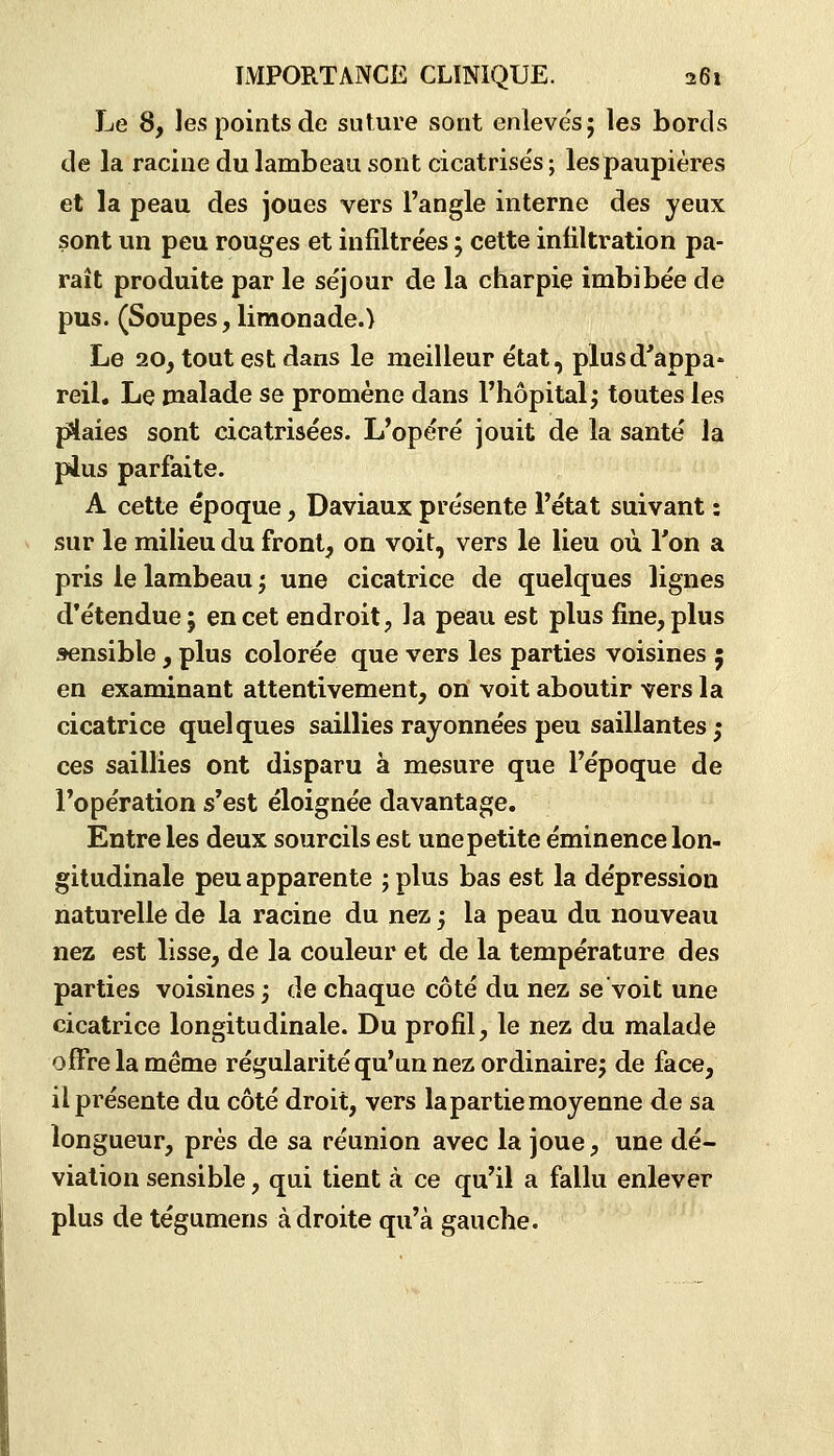 Le 8, les points de suture sont enleve'sj les bords de la racine du lambeau sont cicatrisés ; les paupières et la peau des joues vers l'angle interne des yeux sont un peu rouges et infiltrées ; cette infiltration pa- raît produite par le séjour de la charpie imbibée de pus. (Soupes, limonade.) Le 20, tout est dans le meilleur état, plus d'appa- reil. Le malade se promène dans l'hôpital j toutes les plaies sont cicatrisées. L'opéré jouit de la santé la pJ^us parfaite. A cette époque, Daviaux présente l'état suivant : sur le milieu du front, on voit, vers le lieu où Ton a pris le lambeau ; une cicatrice de quelques lignes d'étendue; en cet endroit, la peau est plus fine, plus sensible , plus colorée que vers les parties voisines 5 en examinant attentivement, on voit aboutir vers la cicatrice quelques saillies rayonnées peu saillantes ; ces saillies ont disparu à mesure que l'époque de l'opération s'est éloignée davantage. Entre les deux sourcils est unepetite éminence lon- gitudinale peu apparente ; plus bas est la dépression naturelle de la racine du nez ; la peau du nouveau nez est lisse, de la couleur et de la température des parties voisines; de chaque côté du nez se voit une cicatrice longitudinale. Du profil, le nez du malade offre la même régularité qu'un nez ordinaire; de face, il présente du côté droit, vers la partie moyenne de sa longueur, près de sa réunion avec la joue, une dé- viation sensible, qui tient à ce qu'il a fallu enlever plus de tégumens adroite qu'à gauche.