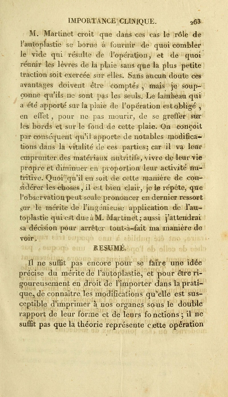 M. Martinet croit que dans ces cas le rôle de Fautoplastie se borne à fournir de quoi combler le vide qui résulte de l'opération, et de quoi réunir les lèvres de la plaie sans que la plus petite traction soit exercée sur elles. Sans aucun doute ces avantages doivent être comptés , mais je soup- çonne qu'ils ne sont pas les seuls. Le lambeau qui a été apporté sur la plaie de Topération est obligé , en effet, pour ne pas mourir, de se greffer swc les bords et sur le fond de cette plaie. On conçoit par conséquent qu'il apporte de notables modifica- tions dans la vitalité de ces parties; car il va leur emprunter des matériaux nutritifs, vivre de leur vie propre et diminuer eii proporlion leur activité nu- tritive. Quoi qu'il en soit de cette manière de con- sidérer les choses, il est bien clair, je le répète, que l'observation peut seule prononcer en dernier ressort sur le mérite de l'ingénieuse application de la®»- toplastie qui est due a M. Martinet ; aussi j'attendrai sa décision pour arrêter tout'à-éait mainaïîièrede voir. RÉSUMÉ. Il ne suffit pas encore pour se faire une idée précise du mérite de l'autoplastie, et ^pôurêtfe ri- goureusement en droit de l'importer daiis la prati- que, de connaître les modifications qu'elle est sus- ceptible d'imprimer à nos organe^ saus le double rapport de leur forme et de leurs fonctions ; il ne suffit pas que la théorie représente cette opération