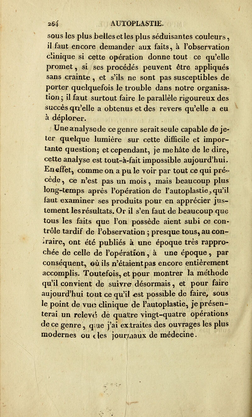 sous les plus belles et les plus séduisantes couleurs, il faut encore demander aux faits, à l'observation clinique si cette opération donne tout ce qu'elle promet, si ses procédés peuvent être appliqués sans crainte, et s'ils ne sont pas susceptibles de porter quelquefois le trouble dans notre organisa- tion ; il faut surtout faire le parallèle rigoureux des succès qu'elle a obtenus et des revers qu'elle a eu à déplorer. Uneanalysede ce genre serait seule capable de je- ter quelque lumière sur cette difficile et impor- tante question; et cependant, je mehâte de le dire, cette analyse est tout-à-fait impossible aujourd'hui. En effet, comme on a pu le voir par tout ce qui pré« cède, ce n'est pas un mois, mais beaucoup plus long-temps après l'opération de l'autoplastie,qu'il faut examiner ses produits pour en apprécier jus- tement les résultats. Or il s'en faut de beaucoup que tous les faits que l'on possède aient subi ce con- trôle tardif de l'observation ; presque tous, au con- iraire, ont été publiés à une époque très rappro- chée de celle de l'opération, à une époque, par conséquent, où ils n'étaient pas encore entièrement accomplis. Toutefois, et pour montrer la méthode qu'il convient de suivre désormais, et pour faire aujourd'hui totut ce qu'il «st possible de faire, sous le point de vucî clinique de l'autoplastie, je présen- terai un relève de qualtre vingt-quatre opérations de ce genre, q.iie j'ai extraites des ouvrages les plus modernes ou des journaux de médecine.