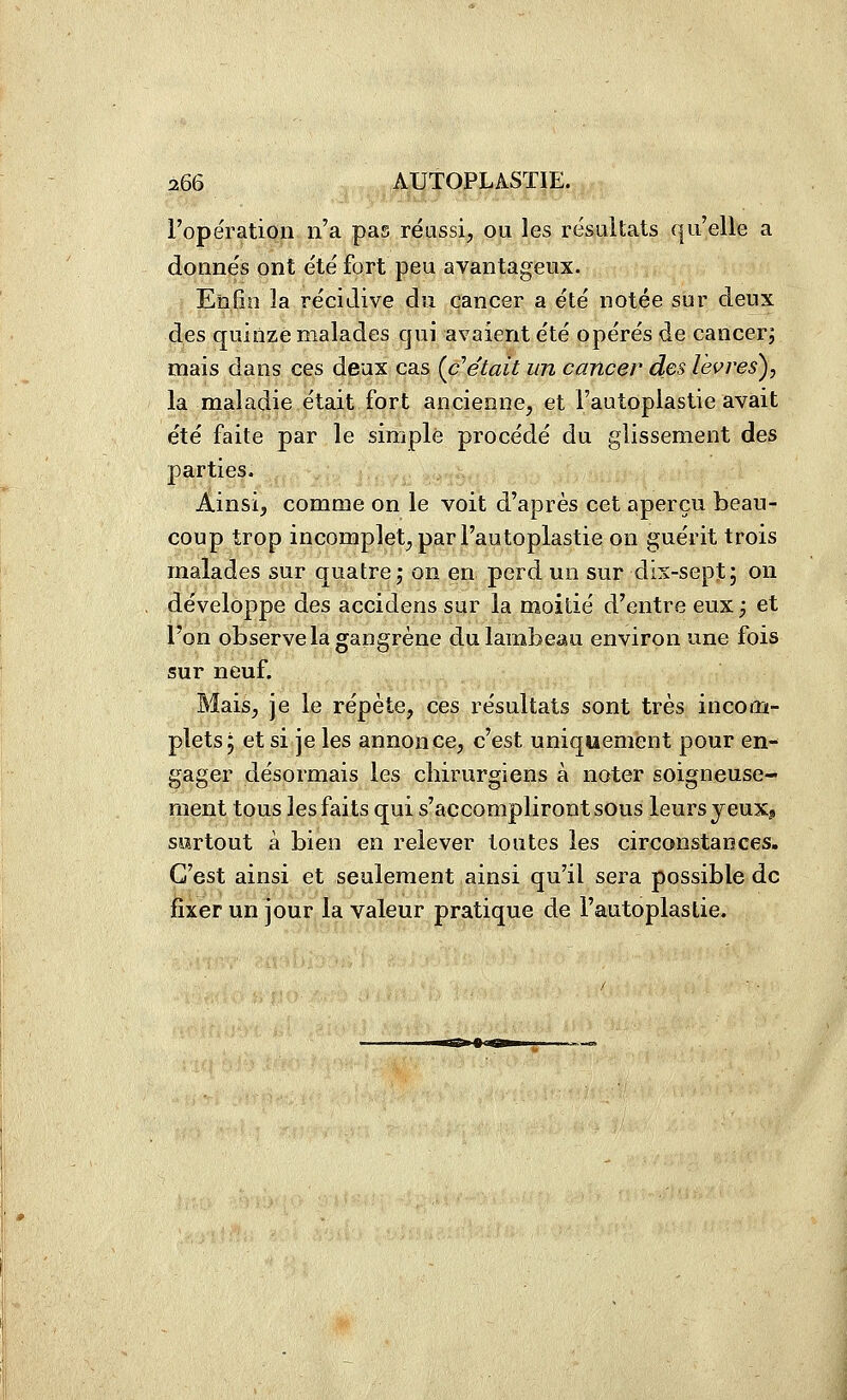 l'opération n'a pas réussi, ou les résultats qu'elle a donnés ont été fort peu avantageux. Enfin la récidive du cancer a été notée sur deux des quinze malades qui avaient été opérés de cancer, mais dans ces deux cas {c'était un cancer des lèvres), la maladie était fort ancienne, et l'autoplastie avait été faite par le simple procédé du glissement des parties. Ainsi, comme on le voit d'après cet aperçu beau- coup trop incomplet, par l'autoplastie on guérit trois malades sur quatre; on en perd un sur dix-sept; on développe des accidens sur la moitié d'entre eux; et l'on observe la gangrène du lambeau environ une fois sur neuf. Mais, je le répète, ces résultats sont très incom- plets j et si je les annonce, c'est uniquement pour en- gager désormais les cliirurgiens à noter soigneuse- ment tous les faits qui s'accompliront sous leurs jeux» sortout à bien en relever toutes les circonstances. C'est ainsi et seulement ainsi qu'il sera possible de fixer un jour la valeur pratique de l'autoplastie.