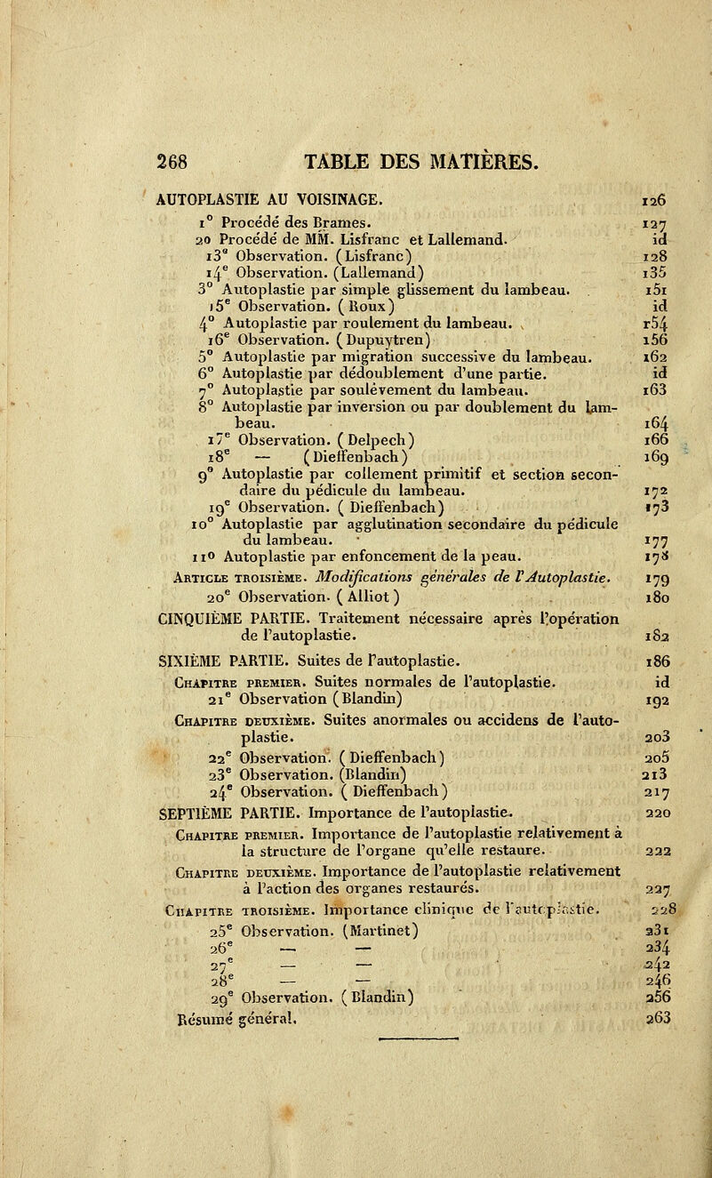 AUTOPLASTIE AU VOISINAGE. 1° Procédé des Brames. 20 Procédé de MM. Lisfranc et Lallemand- iS Observation. (Lisfranc) i4^ Observation. (Lallemand) 3° Autoplastie par simple glissement du lambeau. )5* Observation. (Roux) 4° Autoplastie par roulement du lambeau. ^ lô** Observation. (Dupuytren) 5° Autoplastie par migration successive du lambeau. 6° Autoplastie par dédoublement d'une paitie. ^^ Autoplastie par soulèvement du lambeau. 8° Autoplastie par inversion ou par doublement du lam- beau. i7* Observation. (Delpech) i8'= — (DieiFenbach) 9° Autoplastie par coUement primitif et section secon- daire du pédicule du lambeau. 19 Observation. ( DieiFenbach) 10° Autoplastie par agglutination secondaire du pédicule du lambeau, iio Autoplastie par enfoncement de la peau. Article troisième. Modifications générales de l'Autoplastie. 20* Observation- ( Alliot ) CINQUIÈME PARTIE. Traitement nécessaire après l^opératlon de l'autoplastie. SIXIÈME PARTIE. Suites de Tautoplastie. Chapitre premier. Suites normales de l'autoplastie. 21* Observation (Blandin) Chapitre deuxième. Suites anormales ou accidens de l'auto- plastie. 22® Observation. ( DiefFenbach ) 23* Observation. (Blandin) 24* Observation. (DiefFenbach) SEPTIÈME PARTIE. Importance de l'autoplastie. Chapitre premier. Importance de l'autoplastie relativement à la structure de l'organe qu'elle restaure. Chapitre deuxième. Importance de l'autoplastie relativement à l'action des organes restaurés. TROISIÈME. Importance clinique de l'eutcp-'aitie. Observation. (Martinet) Chapitre 25 Observation. ( Blandin) Résumé général. 126 137 id 128 i35 i5i id r54 i56 162 id i63 164 166 169 172 .73 177 17S 179 180 183 186 id 192 203 205 3X3 217 220 222 227 228 33 t 234 .242 246 a56 263