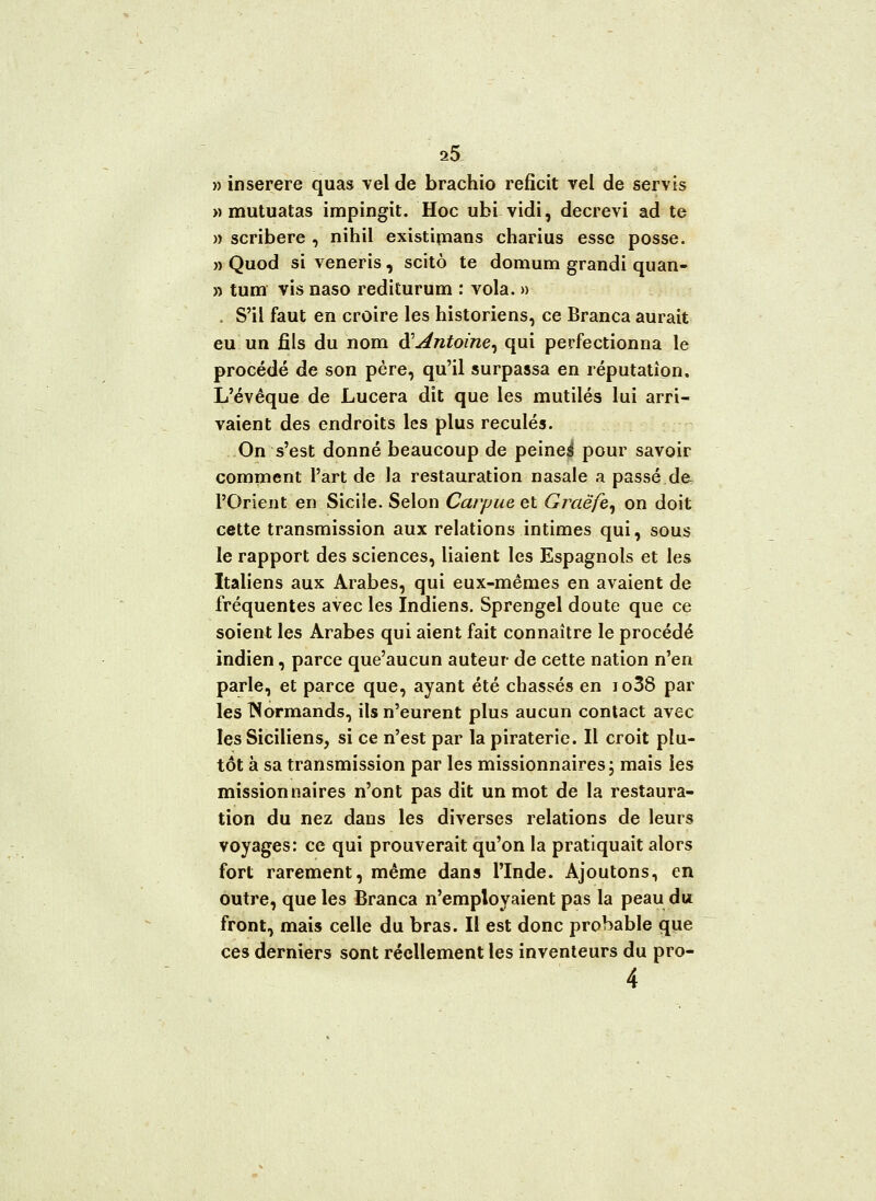 » inserere quas vel de brachio reficit vel de servis » mutuatas impingit. Hoc ubi vidi, decrevi ad te » scribere , nihil existimans charius esse posse. » Quod si veneris, scitô te domum grandi quan- » tum vis naso rediturum : vola. » , S'il faut en croire les historiens, ce Branca aurait eu un fils du nom $ Antoine, qui perfectionna le procédé de son père, qu'il surpassa en réputation, L'évêque de Lucera dit que les mutilés lui arri- vaient des endroits les plus reculés. On s'est donné beaucoup de peines* pour savoir comment l'art de la restauration nasale a passé.de l'Orient en Sicile. Selon Carpue et Graëfe, on doit cette transmission aux relations intimes qui, sous le rapport des sciences, liaient les Espagnols et les Italiens aux Arabes, qui eux-mêmes en avaient de fréquentes avec les Indiens. Sprengel doute que ce soient les Arabes qui aient fait connaître le procédé indien, parce que'aucun auteur de cette nation n'en parle, et parce que, ayant été chassés en io38 par les Normands, ils n'eurent plus aucun contact avec les Siciliens, si ce n'est par la piraterie. Il croit plu- tôt à sa transmission par les missionnaires; mais les missionnaires n'ont pas dit un mot de la restaura- tion du nez dans les diverses relations de leurs voyages: ce qui prouverait qu'on la pratiquait alors fort rarement, même dans l'Inde. Ajoutons, en outre, que les Branca n'employaient pas la peau du front, mais celle du bras. Il est donc probable que ces derniers sont réellement les inventeurs du pro- 4