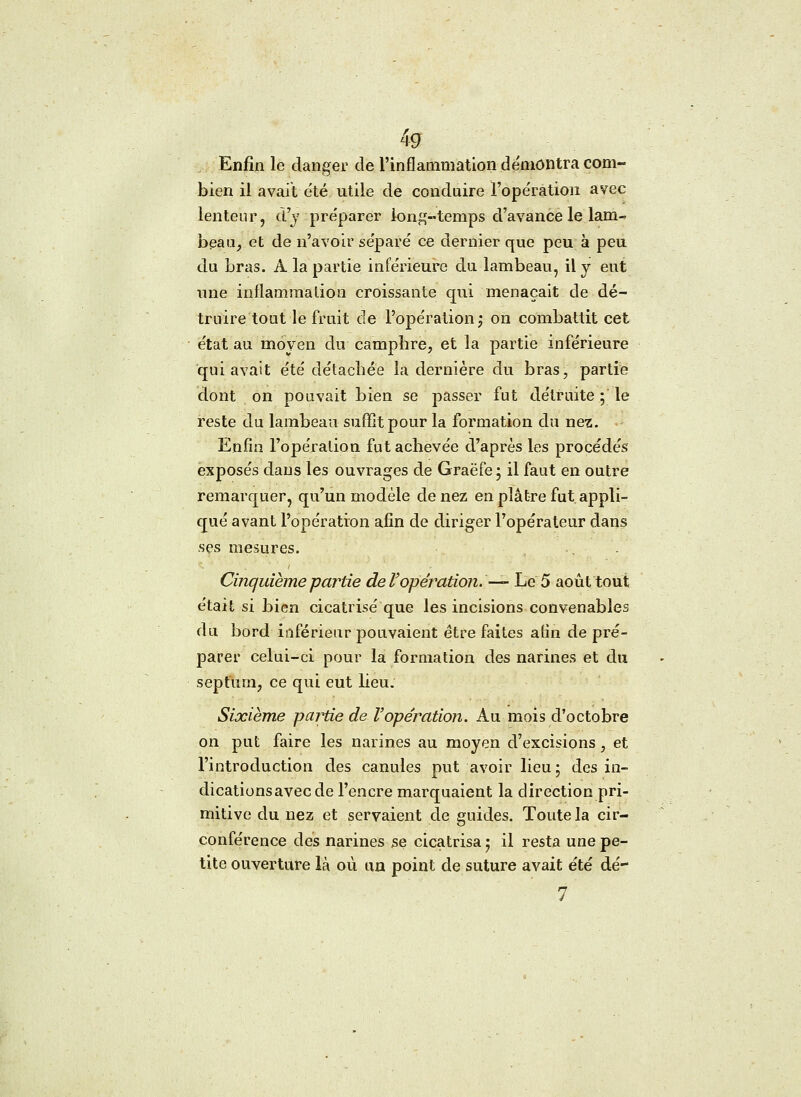 Enfin le danger de l'inflammation démontra com- bien il avait été utile de conduire l'opération avec lenteur, d'y préparer long-temps d'avance le lam- beau, et de n'avoir séparé ce dernier que peu à peu du bras. A la partie inférieure du lambeau, il y eut une inflammation croissante qui menaçait de dé- truire tout le fruit de l'opération -, on combattit cet état au moyen du camphre, et la partie inférieure qui avait été détachée la dernière du bras, partie dont on pouvait bien se passer fut détruite ; le reste du lambeau suffît pour la formation du nez. Enfin l'opération fut achevée d'après les procédés exposés dans les ouvrages de Graëfe ; il faut en outre remarquer, qu'un modèle de nez en plâtre fut appli- qué avant l'opération afin de diriger l'opérateur dans ses mesures. Cinquième partie de l'opération. — Le 5 août tout était si bien cicatrisé que les incisions convenables du bord inférieur pouvaient être faites afin de pré- parer celui-ci pour la formation des narines et du sepfurn, ce qui eut lieu. Sixième partie de l'opération. Au mois d'octobre on put faire les narines au moyen d'excisions, et l'introduction des canules put avoir lieu ; des in- dicationsavecde l'encre marquaient la direction pri- mitive du nez et servaient de guides. Toute la cir- conférence dés narines se cicatrisa j il resta une pe- tite ouverture là où un point de suture avait été dé- 7