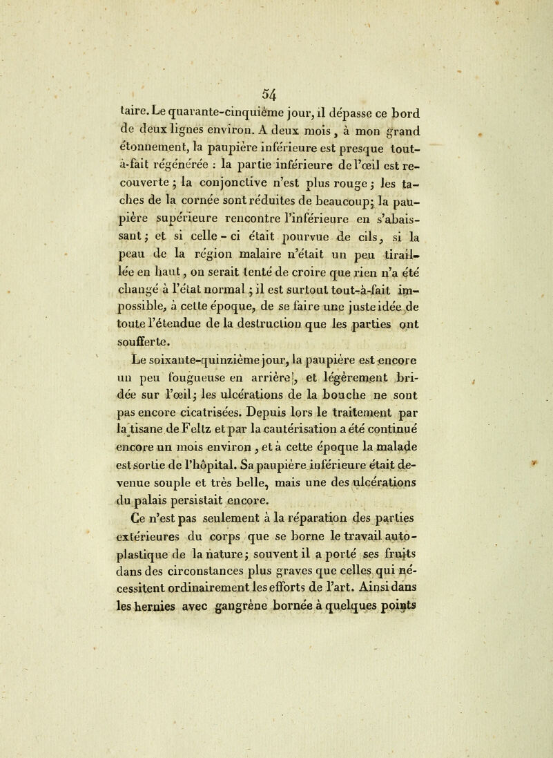 taire. Le quarante-cinquième jour, il dépasse ce bord de deux lignes environ. A deux mois , à mon grand étonneraient, la paupière inférieure est presque tout- à-fait régénérée : la partie infe'rieure de l'œil est re- couverte ; la conjonctive n'est plus rouge -, les ta- ches de la cornée sont réduites de beaucoup; la pau- pière supérieure rencontre l'inférieure en s'abais- sant; et si celle-ci était pourvue de cils, si la peau de la région malaire n'était un peu tirail- lée en haut, on serait tenté de croire que rien n'a été changé à l'état normal ; il est surtout tout-à-fait im- possible, à cette époque, de se faire une juste idée.de toute l'étendue de la destruction que les parties ont soufferte. Le soixante-quinzième jour, la paupière est encore un peu fougueuse en arrière', et légèrement bri- dée sur l'œil j les ulcérations de la bouche ne sont pas encore cicatrisées. Depuis lors le traitement par la tisane de Feltz et par la cautérisation a été continué encore un mois environ , et à cette époque la malade est sortie de l'hôpital. Sa paupière inférieure était de- venue souple et très belle, mais une des ulcérations du palais persistait encore. Ce n'est pas seulement à la réparation des parties extérieures du corps que se borne le travail, auto - plastique de la nature ; souvent il a porté ses fruits dans des circonstances plus graves que celles qui né- cessitent ordinairement les efforts de l'art. Ainsi dans les hernies avec gangrène bornée à quelques points