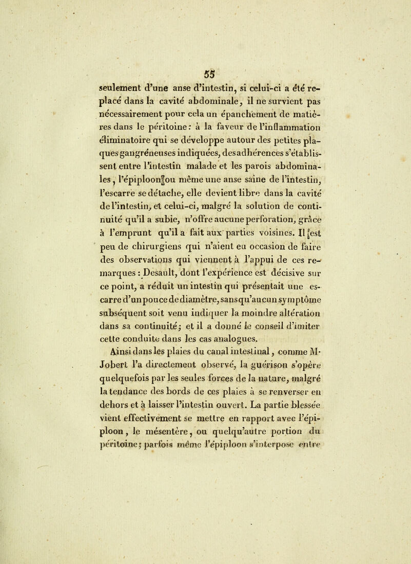 seulement d'une anse d'intestin, si celui-ci a été re- placé dans la cavité abdominale, il ne survient pas nécessairement pour cela un épanchëment de matiè- res dans le péritoine: à la faveur de l'inflammation éliminatoire qui se développe autour des petites pla- ques gangreneuses indiquées, des adhérences s'établis- sent entre l'intestin malade et les parois abdomina- les 7 l'épiploonfou même une anse saine de l'intestin, l'escarre se détache, elle devient libre dans la cavité de l'intestin, et celui-ci, malgré la solution de conti- nuité qu'il a subie, n'offre aucune perforation, grâce à l'emprunt qu'il a fait aux parties voisines. Il |est peu de chirurgiens qui n'aient eu occasion de faire des observations qui viennent à l'appui de ces re- marques : Desault, dont l'expérience est décisive sur ce point, a réduit un intestin qui présentait une es- carre d'unpouce de diamètre, sansqu'aucun symptôme subséquent soit venu indiquer la moindre altération dans sa continuité; et il a donné le conseil d'imiter cette conduite dans les cas analogues. Ainsi dans les plaies du canal intestinal, comme M- Jobert l'a directement observé, la guérison s'opère quelquefois par les seules forces de la nature, malgré la tendance des bords de ces plaies à se renverser en dehors et à laisser l'intestin ouvert. La partie blessée vient effectivement se mettre en rapport avec l'épi- ploon, le mésentère, ou quelqu'aulre portion du péritoine $ parfois même l'épipioon s'interpose entre