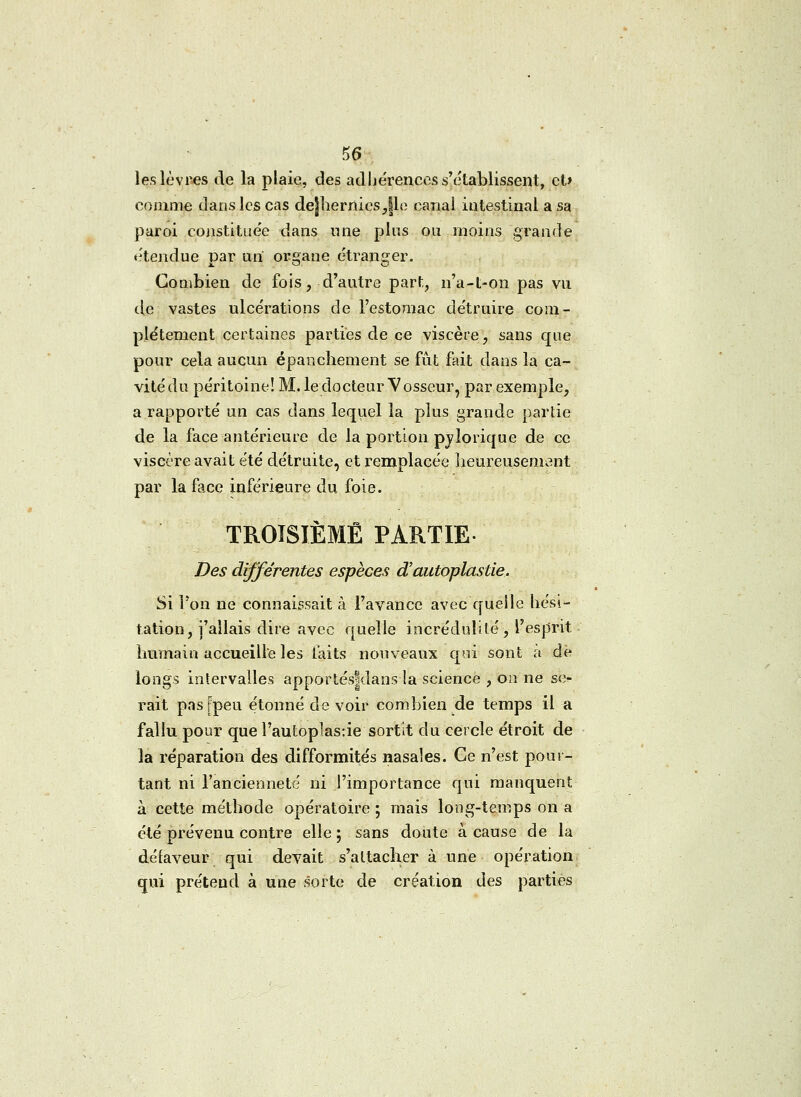 les lèvres de la plaie, des adhérences s'établissent, et» comme dans les cas de]herrties,|le canal intestinal a sa paroi constituée dans une plus ou moins grande étendue par un organe étranger. Combien de fois, d'autre part, n'a-t-on pas vu de vastes ulcérations de l'estomac détruire com- plètement certaines parties de ce viscère, sans que pour cela aucun épanchement se fût fait dans la ca- vité du péritoine! M. le docteur Vosseur, par exemple, a rapporté un cas dans lequel la plus grande partie de la face antérieure de la portion pyîorique de ce viscère avait été détruite, et remplacée heureusement par la face inférieure du foie. TROISIÈME PARTIE- Des différentes espèces d'autoplastie. Si Ton ne connaissait à l'avance avec quelle hési- tation, j'allais dire avec quelle incrédulité, l'esprit humain accueille les faits nouveaux qui sont a de longs intervalles apportés|dans la science , on ne ser- rait pasfpeu étonné de voir combien de temps il a fallu pour que l'autoplasâe sortit du cercle étroit de la réparation des difformités nasales. Ce n'est pour- tant ni l'ancienneté ni l'importance qui manquent à cette méthode opératoire ; mais long-temps on a été prévenu contre elle ; sans doute à cause de la défaveur qui devait s'attacher à une opération qui prétend à une sorte de création des parties