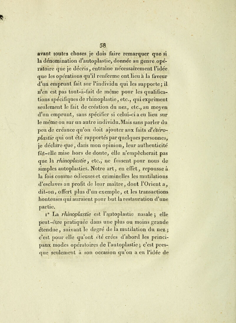 avant toutes choses je dois faire remarquer que si la dénomination d'autoplastie, donnée au genre opé- ratoire que je décris, entraîne nécessairement l'idée que les opérations qu'il renferme ont lieu à la faveur d'un emprunt fait sur l'individu qui les supporte ; il n'en est pas tout-à-fait de même pour les qualifica- tions spécifiques de rhinoplastie, etc., qui expriment seulement le fait de création du nez, etc., au moyen d'un emprunt, sans spécifier si celui-ci a eu lieu sur le même ou sur un autre individu.Mais sans parler du peu de créance qu'on doit ajouter aux faits d'étéro- plastie qui ont été rapportés par quelques personnes, je déclare que, dans mon opinion, leur authenticité fut-elle mise hors de doute, elle n'empêcherait pas que la rhinoplastie, etc., ne fussent pour nous de simples autoplasties. Notre art, en effet, repousse à la fois comme odieuses et criminelles les mutilations d'esclaves au profit de leur maître, dont l'Orient a, dit-on, offert plus d'un exemple, et les transactions honteuses qui auraient pour but la restauration d'une partie. i° La rhinoplastie est l'autoplastie nasale ; elle peut-être pratiquée dans une plus ou moins grande étendue, suivant le degré de la mutilation du nez ; c'est pour elle qu'ont été crées d'abord les princi- paux modes opératoires de l'autoplastie ; c'est pres- que seulement à son occasion qu'on a eu l'idée de
