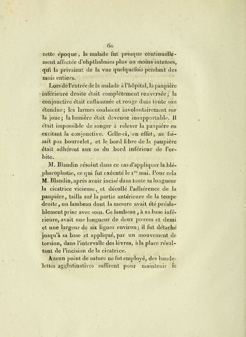 cette époque, la malade fut presque continuelle- ment affectée d'ohpthalmies plus ou moins intenses, qui la privaient de la vue quelquefois pendant des mois entiers. Lors de l'entrée de la malade à l'hôpital, la paupière inférieure droite était complètement renversée j la conjonctive était enflammée et rouge dans toute son étendue 5 les larmes coulaient involontairement sur la joue; la lumière était devenue insupportable. Il était impossible de songer à relever la paupière en excitant la conjonctive. Celle-ci, en effet, ne fai- sait pas bourrelet, et le bord libre de la paupière était adhérent aux os du bord inférieur de l'or- bite. M. Biandin résolut dans ce cas d'appliquer la blé- pharoplastie, ce qui fut exécuté le Ier mai. Pour cela M. Biandin, après avoir incisé dans toute sa longueur la cicatrice vicieuse, et décollé l'adhérence de la paupière, tailla sur la partie antérieure de la tempe droite, un lambeau dont la mesure avait été préala- blement prise avec soin. Ce lambeau , à sa base infé- rieure, avait une longueur de deux pouces et demi et une largeur de six lignes environ ; il fut détaché jusqu'à sa base et appliqué, par un mou veinent de torsion, dans l'intervalle des lèvres, à la place résul- tant de l'incision delà cicatrice. Aucun point de suture ne fut employé, des bande- lettes agglutiuatives  suffirent pour maintenir ie