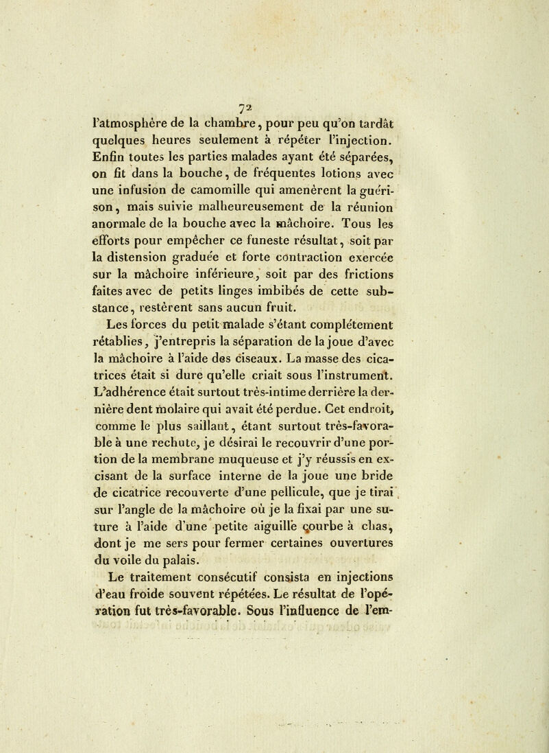 Patmosphère de la chambre, pour peu qu'on tardât quelques heures seulement à répéter l'injection. Enfin toutes les parties malades ayant été séparées, on fit dans la bouche, de fréquentes lotions avec une infusion de camomille qui amenèrent la guéri- son, mais suivie malheureusement de la réunion anormale de la bouche avec la mâchoire. Tous les efforts pour empêcher ce funeste résultat, soit par la distension graduée et forte contraction exercée sur la mâchoire inférieure, soit par des frictions faites avec de petits linges imbibés de cette sub- stance, restèrent sans aucun fruit. Les forces du petit malade s'étant complètement rétablies, j'entrepris la séparation de la joue d'avec la mâchoire à l'aide des ciseaux. La masse des cica- trices était si dure qu'elle criait sous l'instrument. L'adhérence était surtout très-intime derrière la der- nière dent molaire qui avait été perdue. Cet endroit, comme le plus saillant, étant surtout très-favora- ble à une rechute, je désirai le recouvrir d'une por- tion de la membrane muqueuse et j'y réussis en ex- cisant de la surface interne de la joue une bride de cicatrice recouverte d'une pellicule, que je tirai sur l'angle de la mâchoire où je la fixai par une su- ture à l'aide d'une petite aiguille courbe à chas, dont je me sers pour fermer certaines ouvertures du voile du palais. Le traitement consécutif consista en injections d'eau froide souvent répétées. Le résultat de l'opé- yation fut très-favorable. Sous l'influence de l'em-