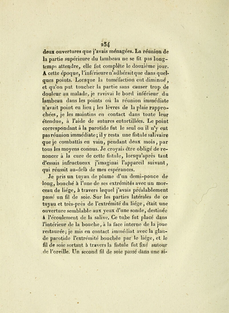 a 54 deux ouvertures que j'avais ménagées. La réunion de la partie supérieure du lambeau ne se fit pas long- temps atteindre, elle fut complète le douzième jour. A cette époque, l'inférieure n'adhérait que dans quel- ques points. Lorsque la tuméfaction eut diminué , et qu'on put toucher la partie sans causer trop de douleur au malade, je ravivai le bord inférieur du lambeau dans les points où la réunion immédiate n'avait point eu lieu j les lèvres de la plaie rappro- chées, je les maintins en contact dans toute leur étendue, à l'aide de sutures entortillées. Le point correspondant à la parotide fut le seul ou il n'y eut pas réunion immédiate ; il y resta une fistule salivaire que je combattis en vain, pendant deux mois, par tous les moyens connus. Je croyais être obligé de re- noncer à la cure de cette fistule, lorsqu'après tant d'essais infructueux j'imaginai l'appareil suivant, qui réussit au-delà de mes espérances. Je pris un tuyau de plume d'un demi-pouce de long, bouché à l'une de ses extrémités avec un mor- ceau de liège, à travers lequel j'avais préalablement passé un fil de soie. Sur les parties latérales de ce tuyau et très-près de Fextrémité du liège, était une ouverture semblable aux yeux d'une sonde, destinée k l'écoulement de la salive. Ce tube fut placé dans l'intérieur de la bouche, à la face interne de la joue restaurée ; je mis en contact immédiat avec la glan- de parotide l'extrémité bouchée par le liège, et le fil de soie sortant a travers la fistule fut fixé autour de l'oreille, Un second fil de soie passé dans une- ai*