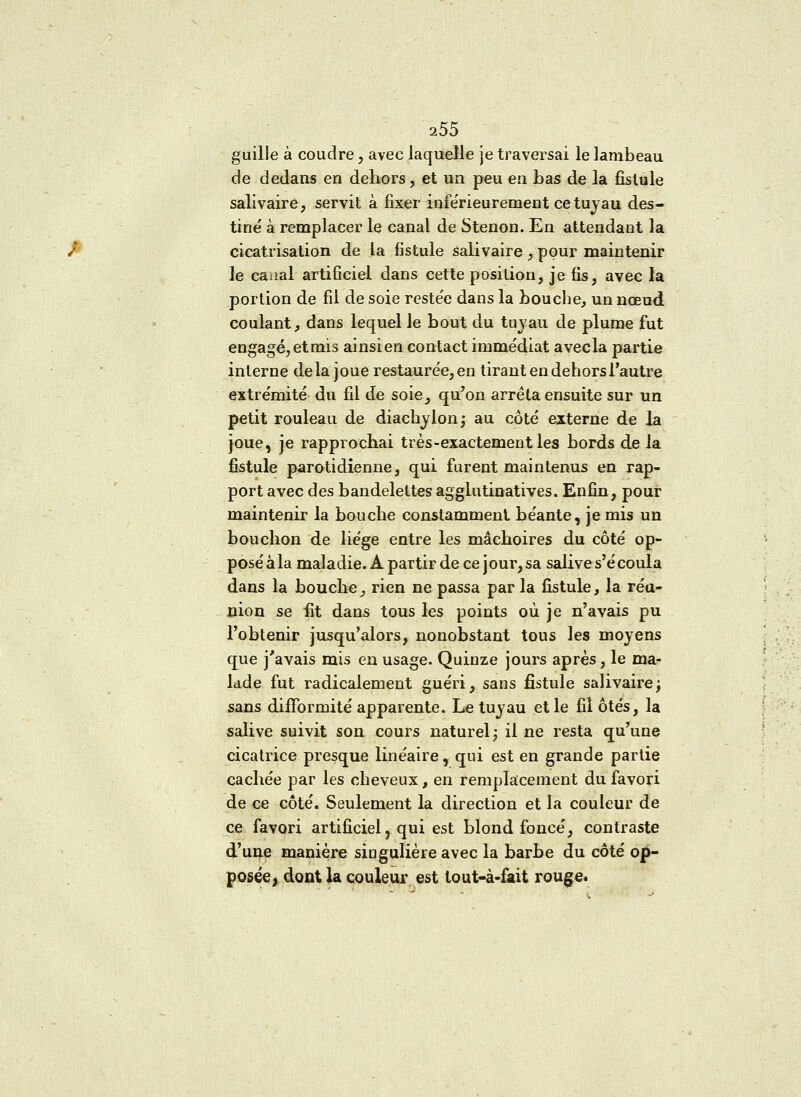 guille à coudre, avec laquelle je traversai le lambeau de dedans en dehors, et un peu en bas de la fistule salivaire, servit à fixer infërieurement ce tuyau des- tiné à remplacer le canal de Stenon. En attendant la cicatrisation de la fistule salivaire, pour maintenir le caaal artificiel dans cette position, je fis, avec la portion de fil de soie reste'e dans la bouche, un nœud coulant, dans lequel le bout du tuyau de plume fut engagé, et mis ainsi en contact immédiat avecla partie interne delà joue restaurée,en tirant en dehors l'autre extrémité du fil de soie, qu'on arrêta ensuite sur un petit rouleau de diachylon; au coté externe de la joue, je rapprochai très-exactement les bords de la fistule parotidienne, qui furent maintenus en rap- port avec des bandelettes agglutinatives. Enfin, pour maintenir la bouche constamment béante, je mis un bouchon de liège entre les mâchoires du côté op- poséàla maladie. A partir de ce jour, sa salive s'écoula dans la bouche, rien ne passa par la fistule, la réu- nion se fit dans tous les points où je n'avais pu l'obtenir jusqu'alors, nonobstant tous les moyens que j'avais mis en usage. Quinze jours après, le ma- lade fut radicalement guéri, sans fistule salivaire ; sans difformité apparente. Le tuyau et le fil ôtés, la salive suivit son cours naturel; il ne resta qu'une cicatrice presque linéaire, qui est en grande partie cachée par les cheveux, en remplacement du favori de ce côté. Seulement la direction et la couleur de ce favori artificiel, qui est blond foncé, contraste d'une manière singulière avec la barbe du côté op- posée) dont la couleur est tout-à-fait rouge.