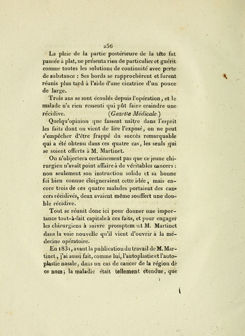 La plaie de la partie postérieure de la tête fut pause'e à plat, ne présenta rien de particulier et guérit comme toutes les solutions de continuité avec perte de substance : Ses bords se rapprochèrent et furent réunis plus tard à l'aide d'une cicatrice d'un pouce de large. Trois ans se sont écoulés depuis l'opération, et le malade n'a rien ressenti qui pût faire craindre une récidive. {Gazette Médicale.) Quelqu'opinion que fassent naître dans l'esprit les faits dont on vient de lire l'exposé, on ne peut s'empêcher d'être frappé du succès remarquable qui a été obtenu dans ces quatre cas, les seuls qui se soient offerts à M. Martinet. On n'objeclera certainement pas que ce jeune chi- rurgien n'avait point affaire à de véritables cancers : non seulement son instruction solide et sa bonne foi bien connue éloigneraient cette idée, mais en- core trois de ces quatre malades portaient des can* cers récidives, deux avaient même souffert une dou- ble récidive. / Tout se réunit donc ici pour donner une impor- tance tout-à-fait capitale à ces faits, et pour engager les chirurgiens à suivre promptem îijt M. Martinet dans la voie nouvelle qu'il vient d'ouvrir à la mé- decine opératoire. En 1831, avant la publication du travail de M. Mar- tinet , j'ai aussi fait, comme lui, Pautoplastieet l'auto- plastie nasale, dans un cas de cancer de la région dé ce nom ; la maladie était tellement étendue, que