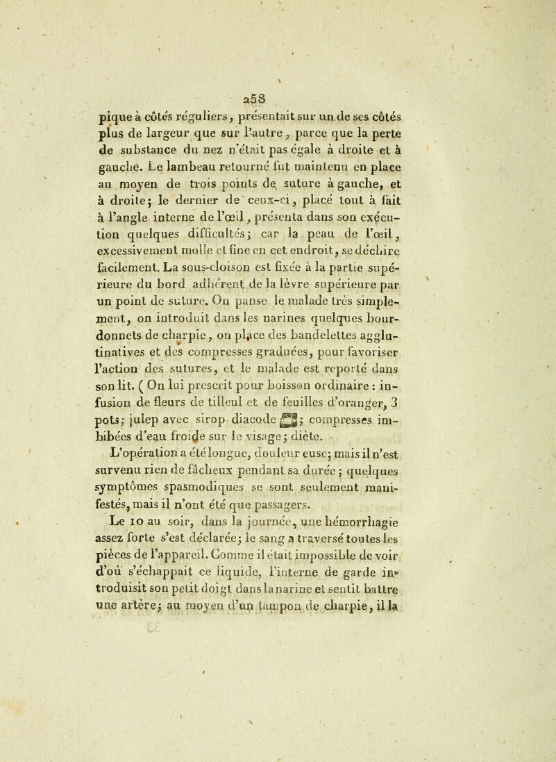 a58 pique à côtés réguliers, présentait sur un de ses côtés plus de largeur que sur l'autre, parce que la perte de substance du nez n'était pas égale à droite et à gauche. Le lambeau retourné fut maintenu en place au moyen de trois points de, suture à gauche, et à droite; le dernier de ceux-ci, placé tout à fait à l'angle interne de l'œil, présenta dans son exécu- tion quelques difficultés; car la. peau de l'œil, excessivement molle et fine en cet endroit, se déchire facilement. La sous-cloison est fixée à la partie supé- rieure du bord adhérent de la lèvre supérieure par un point de suture. On panse le malade très simple- ment, on introduit dans les narines quelques bour- donnets de charpie, on place des bandelettes agglu- tinatives et des compresses graduées, pour favoriser l'action des sutures, et le malade est reporté dans son lit. ( On lui prescrit pour boisson ordinaire : in- fusion de fleurs de tilleul et de feuilles d'oranger, 3 pots; julep avec sirop diacode j^|; compresses im- bibées d'eau froide sur le visage; diète. • L'opération a été longue, douleur euse; mais il n'est survenu rien de fâcheux pendant sa durée ; quelques symptômes spasmodiques se sont seulement mani- festés, mais il n'ont été que passagers. Le 10 au soir, dans la journée, une hémorrhagie assez, forte s'est déclarée; le sang a traversé toutes les pièces de l'appareil. Gomme il était impossible de voir d'où s'échappait ce liquide, l'interne de garde in* troduisit son petit doigt danslanarine et sentit battre um artère; au moyen d'un tanjpon de charpie, il la