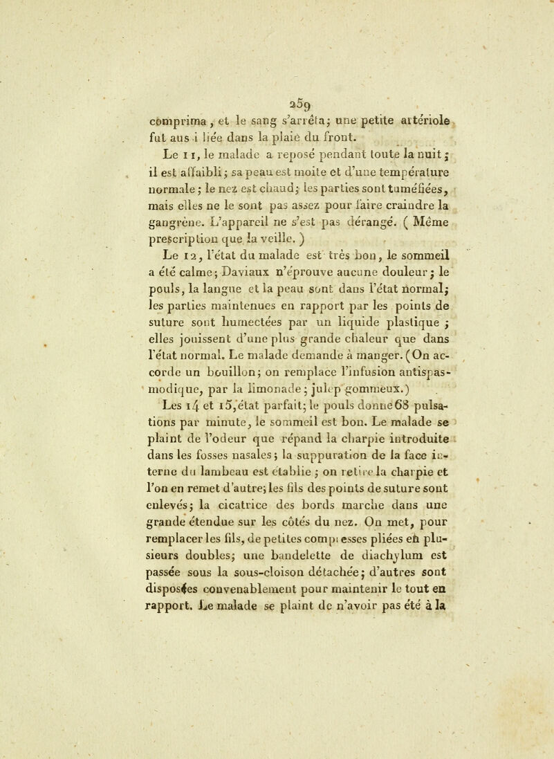 25g comprima, et le sang s'arrêta; une petite aitériole fat aus i lie'e dans la pîaiè du front. Le 11, le malade a reposé pendant toute la nuit | il est affaibli; sa peau est moite et d'une température normale ; le nez est chaud; les parties sont tuméfiées, mais elles ne le sont pas asiez pour faire craindre la gangrène. L'appareil ne s'est pas dérangé. ( Même prescription que ia veille. ) Le 12, l'état du malade est très bon, le sommeil a été calme ; Daviaux n'éprouve aucune douleur; le pouls, la langue et la peau sont dans l'état normal; les parties maintenues en rapport par les points de suture sont humectées par un liquide plastique ; elles jouissent d'une plus grande chaleur que dans l'état normal. Le malade demande à manger. (On ac- corde un bouillon; on remplace l'infusion antispas- modique, par la limonade; julep'^ommeux.) Les i4 et 15,état parfait; le pouls donne 68 pulsa- tions par minute, le sommeil est bon. Le malade se plaint de l'odeur que répand la charpie introduite dans les fosses nasales; la suppuration de ia face in- terne du lambeau est établie ; on retire la charpie et Ton en remet d'autre; les fils des points de suture sont enlevés; la cicatrice des bords marche dans une grande étendue sur les côtés du nez. On met, pour remplacer les fils, de petites com pi esses pliées eh plu- sieurs doubles; une bandelette de diachvlum est passée sous la sous-cloison détachée; d'autres sont disposées convenablement pour maintenir le tout en rapport. Le malade se plaint de n'avoir pas été à la