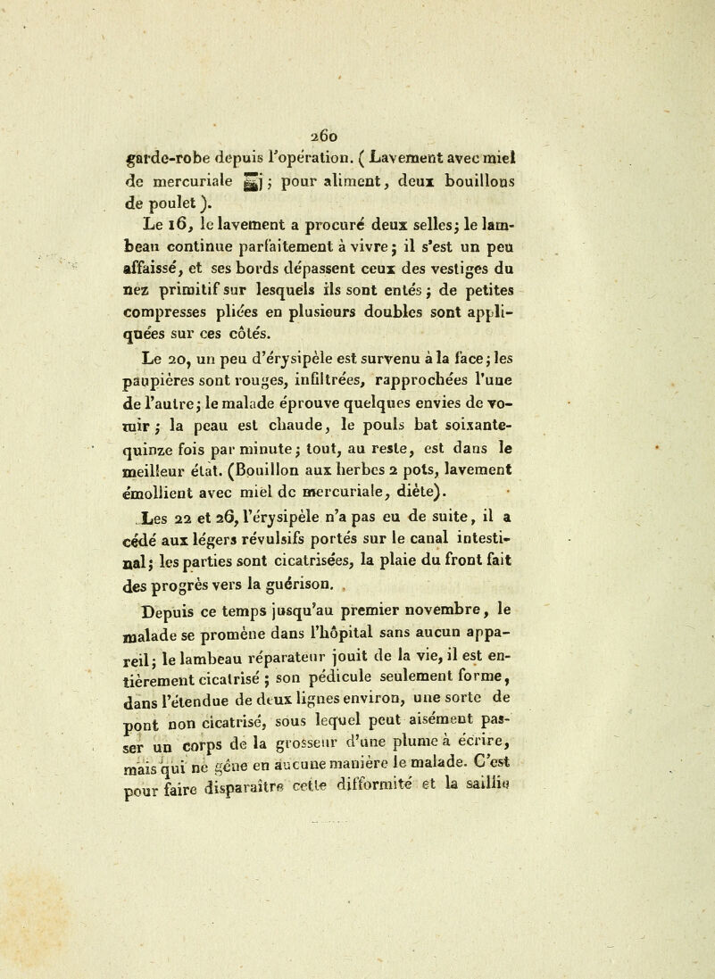 2Ô0 garde-robe depuis l'opération. ( Lavement avec miel de mercuriale |Jj ; pour aliment, deux bouillons de poulet ). Le 16, le lavement a procuré deux selles; le lam- beau continue parfaitement à vivre; il s'est un peu affaissé, et ses bords dépassent ceux des vestiges du nez primitif sur lesquels ils sont entés ; de petites compresses pliées en plusieurs doubles sont appli- quées sur ces côtés. Le 20, un peu d'érysipèle est survenu à la face; les paupières sont rouges, infiltrées, rapprochées l'une de l'autre; le malade éprouve quelques envies de vo- mir ; la peau est cliaude, le pouls bat soixante- quinze fois par minute; tout, au reste, est dans le meilleur état. (Bouillon aux herbes 2 pots, lavement émollient avec miel de mercuriale, diète). . Les 22 et 26, l'érysipèle n'a pas eu de suite, il a cédé aux légers révulsifs portés sur le canal intesti- nal; les parties sont cicatrisées, la plaie du front fait des progrès vers la guérison. , Depuis ce temps jusqu'au premier novembre, le malade se promène dans l'hôpital sans aucun appa- reil; le lambeau réparateur jouit de la vie, il est en- tièrement cicalrisé ; son pédicule seulement forme, dans l'étendue de deux lignes environ, une sorte de pont non cicatrisé, sous lequel peut aisément pas- ser un corps de la grosseur d'une plume à écrire, mais qui né gène en aucune manière le malade. C'est pour faire disparaître cette difformité et la saillit)