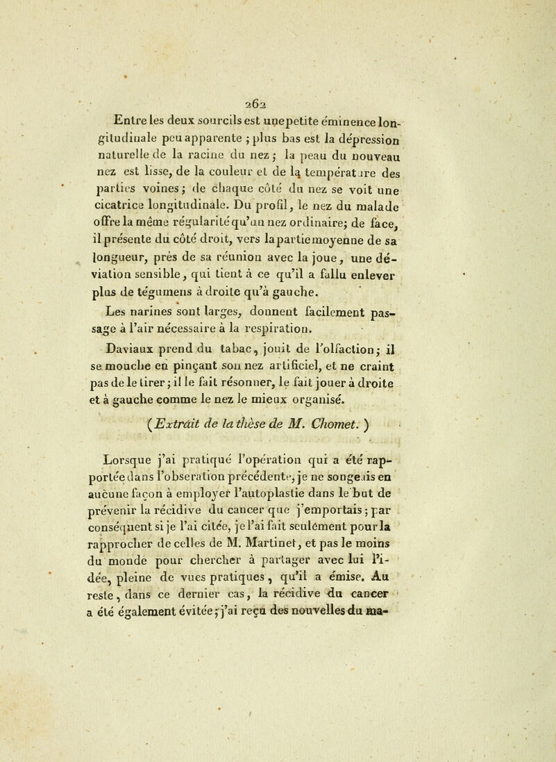 202 Entre les deux sourcils est unepetite ëminence lon- gitudinale peu apparente ;plus bas est la dépression naturelle de la racine du nezj la peau du nouveau nez est lisse, de la couleur et de la tempérât are des parties voines ; de chaque côté du nez se voit une cicatrice longitudinale. Du profil, le nez du malade offre la même régularité qu'un nez ordinaire; de face, il présente du côté droit, vers la partie moyenne de sa longueur, près de sa réunion avec la joue, une dé- viation sensible, qui tient à ce qu'il a fallu enlever plus de tégumens adroite qu'à gauche. Les narines sont larges, donnent facilement pas- sage à l'air nécessaire à la respiration. Daviaux prend du tabac, jouit de l'olfaction; il se mouche en pinçant son nez artificiel, et ne craint pas de le tirer ; il le fait résonner, le fait jouer à droite et à gauche comme le nez le mieux organisé. (Extrait de la thèse de M. Chomet. ) Lorsque j'ai pratiqué l'opération qui a été rap- portée dans l'obseratron précédente, je ne songeais en aucune façon à employer l'autoplaslie dans le but de prévenir la récidive du cancer que j'emportais ; par conséquent si je l'ai citée, je l'ai fait seulement pour la rapprocher de celles de M. Martinet, et pas le moins du monde pour chercher à partager avec lui l'i- dée, pleine de vues pratiques, qu'il a e'mise. Au reste, dans ce dernier cas, la récidive du cancer a été également évitée f j'ai reçu des nouvelles du ma-