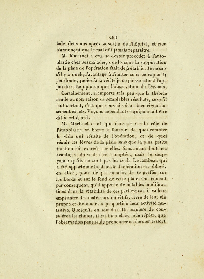 lade deux ans après sa sortie de l'hôpital, et rien n'annonçait que le mal dût jamais reparaître. M. Martinet a cru ne devoir procéder à l'auto- plastie cîiez ses malades, que lorsque la suppuration de la plaie de l'ope'ration e'tait déjà établie. Je ne sais s'il y a quelqu'avantage à l'imiter sous ce rapport; j'en doute, quoiqu'à la vérité je ne puisse citer à l'ap- pui de celte opinion que l'observation de Daviaux. Certainement, il importe très peu que la théorie rende ou non raison de semblables résultats ; ce qu'il faut surtout, c'est que ceux-ci soient bien rigoureu- sement exacts. Voyons cependant ce quipourrait être dit à cet égard . M. Martinet croit que dans ces cas le rôle de l'autoplastie se borne à fournir de quoi combler le vide qui résulte de l'opération, et de quoi réunir les lèvres de la plaie sans que la plus petite traction soit exercée sur elles. Sans aucun doute ces avantages doivent être comptés , mais je soup- çonne qu'ils ne sont pas les seuls. Le lambeau qui a été apporté sur la plaie de l'opération est obligé , en effet, pour ne pas mourir, de se greffer sur les bords et sur le fond de cette plaie. On conçoit par conséquent, qu'il apporte de notables modifica- tions dans la vitabilité de ces parties; car il va leur emprunter des matériaux nutritifs, vivre de leur vie propre et diminuer en proportion leur activité nu- tritive. Quoiqu'il en soit de celte manière de con- sidérer les choses, il est bien clair, je le répète, que l'observation peut seule prononcer en dernier ressort
