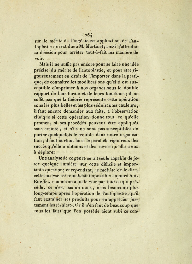 a64 sur le mérite de l'ingénieuse application de l'au- toplastie qui est due à M. Martinet; aussi j'attendrai sa décision pour arrêter tout-à-fait ma manière de voir. Mais il ne suffit pas encore pour se faire une idée précise du mérite de l'autopïastie, et pour être ri- goureusement en droit de l'importer dans la prati- que, de connaître les modifications qu'elle est sus- ceptible d'imprimer à nos organes sous le double rapport de leur forme et de leurs fonctions ; il ne suffit pas que la théorie représente cette opération sous les plus belles et les plus séduisantes couleurs, il faut encore demander aux faits, à l'observation clinique si cette opération donne tout ce qu'elle promet, si ses procédés peuvent être appliqués sans crainte, et s'ils ne sont pas susceptibles de porter quelquefois le trouble dans notre organisa- tion ; il faut surtout faire le parallèle rigoureux des succès qu'elle a obtenus et des revers qu'elle a eus à déplorer. Uneanalysede ce genre serait seule capable de je- ter quelque lumière sur cette difficile et impor- tante question; et cependant, je me hâte de le dire, cette analyse est tout-à-fait impossible aujourd'hui. En effet, comme on a pu le voir par tout ce qui pré* cède, ce n'est pas un mois, mais beaucoup plus long-temps après l'opération de rautoplaslie,qu'il faut examiner ses produits pour en apprécier jus- tement les résultats. Or il s'en faut de beaucoup que tous les faits que l'on possède aient subi ce con-