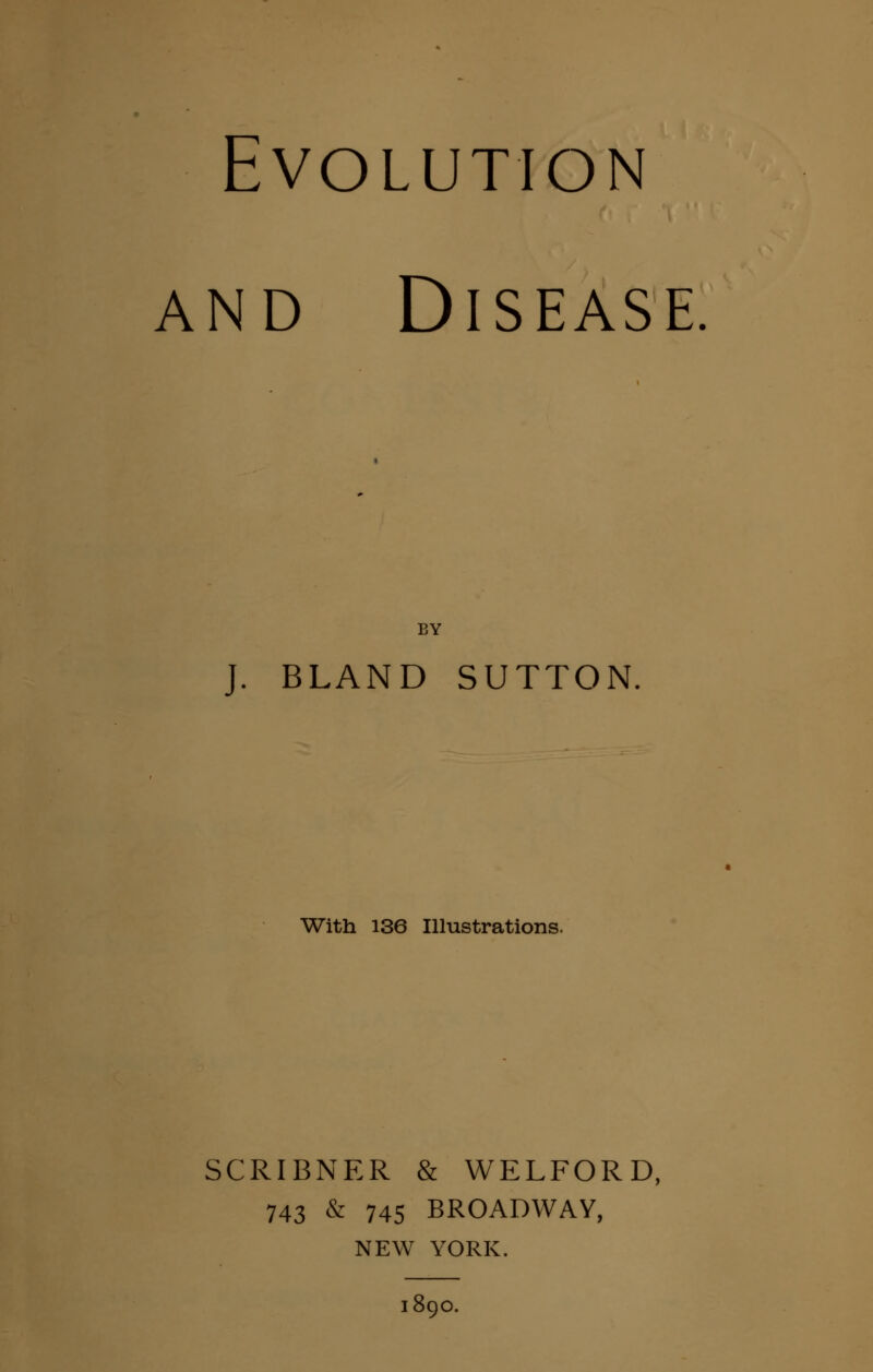 Evolution and Disease BY J. BLAND SUTTON. With 136 Illustrations. SCRIBNER & WELFORD, 743 & 745 BROADWAY, NEW YORK. 1890.