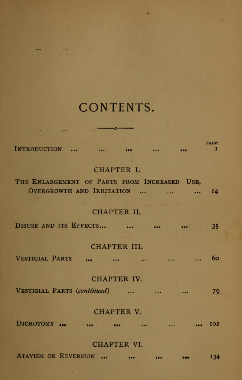 CONTENTS. PAGE Introduction ... ... ... ... ... i CHAPTER I. The Enlargement of Parts from Increased Use, Overgrowth and Irritation ... ... ... 14 CHAPTER II. Disuse and its Effects... ... ... ... 35 CHAPTER III. Vestigial Parts ... ... ... ... ... 60 CHAPTER IV. Vestigial Parts (continued) ... ... ... 79 CHAPTER V. Dichotomy ... ... ... ... ... ... 102 CHAPTER VI. Atavism or Reversion ... ... ... ... 134