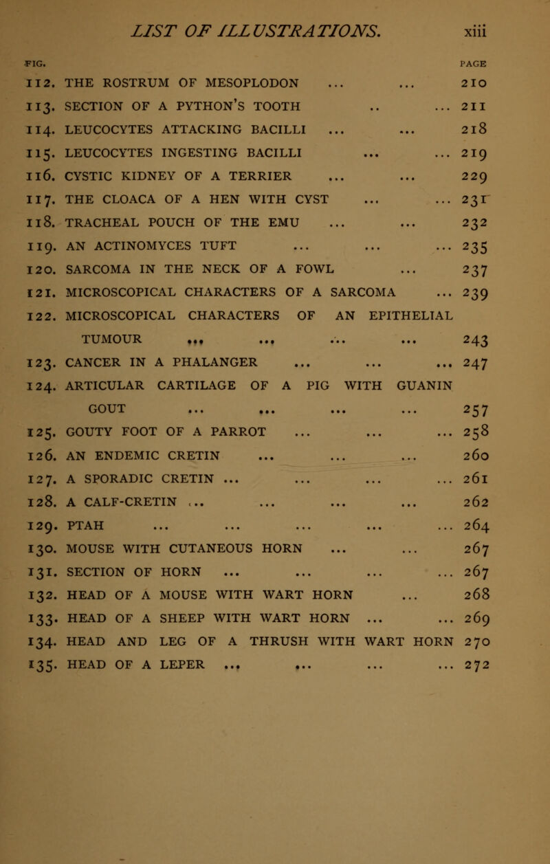 FIG. PAGE 112. THE ROSTRUM OF MESOPLODON ... ... 2IO 113. SECTION OF A PYTHON'S TOOTH .. ... 211 114. LEUCOCYTES ATTACKING BACILLI ... ... 2l8 115. LEUCOCYTES INGESTING BACILLI ... ... 219 116. CYSTIC KIDNEY OF A TERRIER ... ... 229 117. THE CLOACA OF A HEN WITH CYST ... .-.231 118. TRACHEAL POUCH OF THE EMU ... ... 232 119. AN ACTINOMYCES TUFT ... ... •••235 120. SARCOMA IN THE NECK OF A FOWL ... 237 121. MICROSCOPICAL CHARACTERS OF A SARCOMA ... 239 12 2. MICROSCOPICAL CHARACTERS OF AN EPITHELIAL TUMOUR ... ... ... ... 243 123. CANCER IN A PHALANGER ... ... ... 247 124. ARTICULAR CARTILAGE OF A PIG WITH GUANIN GOUT ... ... ... ... 257 125. GOUTY FOOT OF A PARROT ... ... ... 258 12 6. AN ENDEMIC CRETIN ... ... ... 260 127. A SPORADIC CRETIN ... ... ... ... 261 128. A CALF-CRETIN ... ... ... ... 262 129. PTAH ... ... ... ... ... 264 130. MOUSE WITH CUTANEOUS HORN ... ... 267 131. SECTION OF HORN ... ... ... ... 267 132. HEAD OF A MOUSE WITH WART HORN ... 268 133. HEAD OF A SHEEP WITH WART HORN ... ... 269 134. HEAD AND LEG OF A THRUSH WITH WART HORN 270 135. HEAD OF A LEPER ... ... ... ... 272