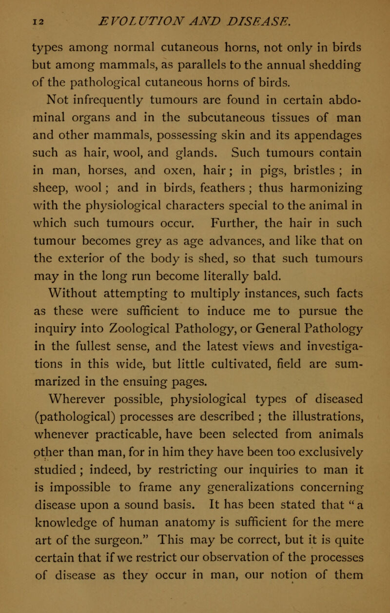 types among normal cutaneous horns, not only in birds but among mammals, as parallels to the annual shedding of the pathological cutaneous horns of birds. Not infrequently tumours are found in certain abdo- minal organs and in the subcutaneous tissues of man and other mammals, possessing skin and its appendages such as hair, wool, and glands. Such tumours contain in man, horses, and oxen, hair; in pigs, bristles ; in sheep, wool; and in birds, feathers ; thus harmonizing with the physiological characters special to the animal in which such tumours occur. Further, the hair in such tumour becomes grey as age advances, and like that on the exterior of the body is shed, so that such tumours may in the long run become literally bald. Without attempting to multiply instances, such facts as these were sufficient to induce me to pursue the inquiry into Zoological Pathology, or General Pathology in the fullest sense, and the latest views and investiga- tions in this wide, but little cultivated, field are sum- marized in the ensuing pages. Wherever possible, physiological types of diseased (pathological) processes are described ; the illustrations, whenever practicable, have been selected from animals other than man, for in him they have been too exclusively studied ; indeed, by restricting our inquiries to man it is impossible to frame any generalizations concerning disease upon a sound basis. It has been stated that  a knowledge of human anatomy is sufficient for the mere art of the surgeon. This may be correct, but it is quite certain that if we restrict our observation of the processes of disease as they occur in man, our notion of them